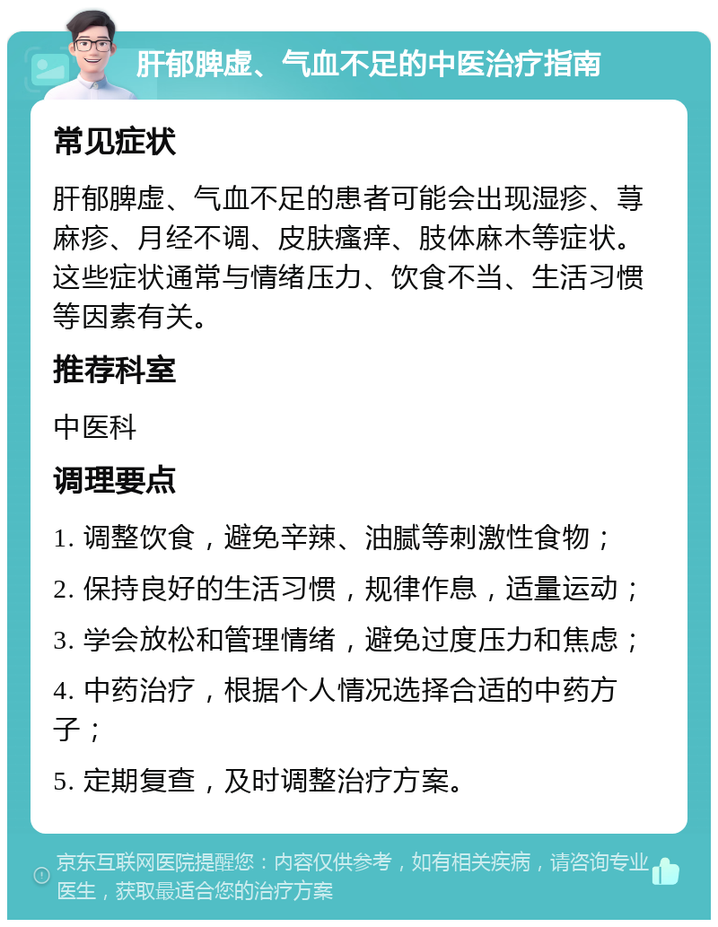 肝郁脾虚、气血不足的中医治疗指南 常见症状 肝郁脾虚、气血不足的患者可能会出现湿疹、荨麻疹、月经不调、皮肤瘙痒、肢体麻木等症状。这些症状通常与情绪压力、饮食不当、生活习惯等因素有关。 推荐科室 中医科 调理要点 1. 调整饮食，避免辛辣、油腻等刺激性食物； 2. 保持良好的生活习惯，规律作息，适量运动； 3. 学会放松和管理情绪，避免过度压力和焦虑； 4. 中药治疗，根据个人情况选择合适的中药方子； 5. 定期复查，及时调整治疗方案。