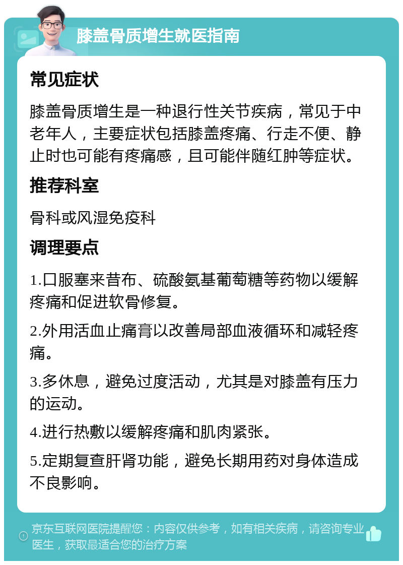 膝盖骨质增生就医指南 常见症状 膝盖骨质增生是一种退行性关节疾病，常见于中老年人，主要症状包括膝盖疼痛、行走不便、静止时也可能有疼痛感，且可能伴随红肿等症状。 推荐科室 骨科或风湿免疫科 调理要点 1.口服塞来昔布、硫酸氨基葡萄糖等药物以缓解疼痛和促进软骨修复。 2.外用活血止痛膏以改善局部血液循环和减轻疼痛。 3.多休息，避免过度活动，尤其是对膝盖有压力的运动。 4.进行热敷以缓解疼痛和肌肉紧张。 5.定期复查肝肾功能，避免长期用药对身体造成不良影响。