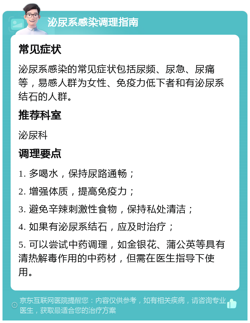 泌尿系感染调理指南 常见症状 泌尿系感染的常见症状包括尿频、尿急、尿痛等，易感人群为女性、免疫力低下者和有泌尿系结石的人群。 推荐科室 泌尿科 调理要点 1. 多喝水，保持尿路通畅； 2. 增强体质，提高免疫力； 3. 避免辛辣刺激性食物，保持私处清洁； 4. 如果有泌尿系结石，应及时治疗； 5. 可以尝试中药调理，如金银花、蒲公英等具有清热解毒作用的中药材，但需在医生指导下使用。