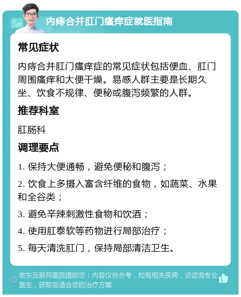 内痔合并肛门瘙痒症就医指南 常见症状 内痔合并肛门瘙痒症的常见症状包括便血、肛门周围瘙痒和大便干燥。易感人群主要是长期久坐、饮食不规律、便秘或腹泻频繁的人群。 推荐科室 肛肠科 调理要点 1. 保持大便通畅，避免便秘和腹泻； 2. 饮食上多摄入富含纤维的食物，如蔬菜、水果和全谷类； 3. 避免辛辣刺激性食物和饮酒； 4. 使用肛泰软等药物进行局部治疗； 5. 每天清洗肛门，保持局部清洁卫生。