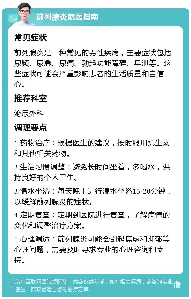 前列腺炎就医指南 常见症状 前列腺炎是一种常见的男性疾病，主要症状包括尿频、尿急、尿痛、勃起功能障碍、早泄等。这些症状可能会严重影响患者的生活质量和自信心。 推荐科室 泌尿外科 调理要点 1.药物治疗：根据医生的建议，按时服用抗生素和其他相关药物。 2.生活习惯调整：避免长时间坐着，多喝水，保持良好的个人卫生。 3.温水坐浴：每天晚上进行温水坐浴15-20分钟，以缓解前列腺炎的症状。 4.定期复查：定期到医院进行复查，了解病情的变化和调整治疗方案。 5.心理调适：前列腺炎可能会引起焦虑和抑郁等心理问题，需要及时寻求专业的心理咨询和支持。