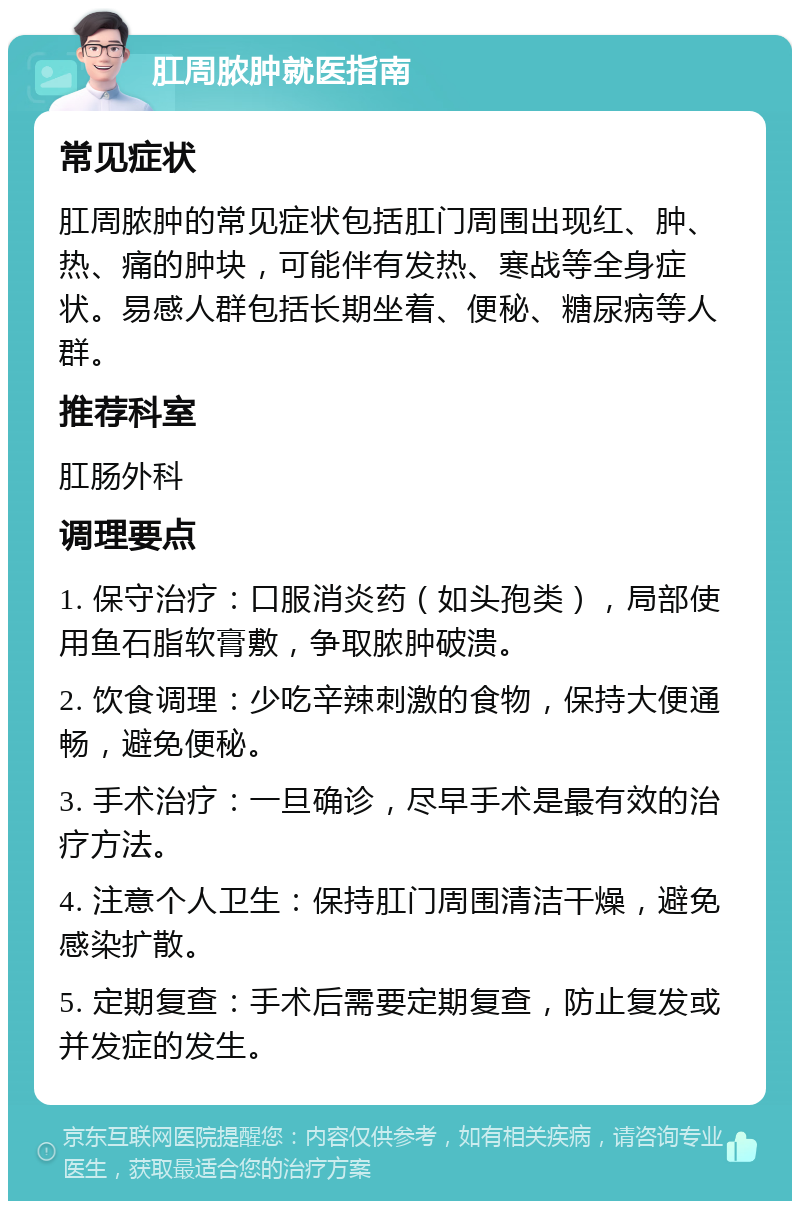 肛周脓肿就医指南 常见症状 肛周脓肿的常见症状包括肛门周围出现红、肿、热、痛的肿块，可能伴有发热、寒战等全身症状。易感人群包括长期坐着、便秘、糖尿病等人群。 推荐科室 肛肠外科 调理要点 1. 保守治疗：口服消炎药（如头孢类），局部使用鱼石脂软膏敷，争取脓肿破溃。 2. 饮食调理：少吃辛辣刺激的食物，保持大便通畅，避免便秘。 3. 手术治疗：一旦确诊，尽早手术是最有效的治疗方法。 4. 注意个人卫生：保持肛门周围清洁干燥，避免感染扩散。 5. 定期复查：手术后需要定期复查，防止复发或并发症的发生。