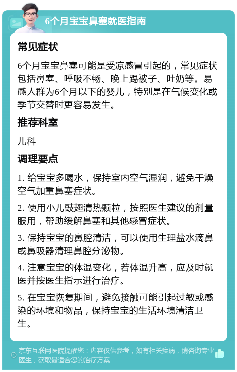 6个月宝宝鼻塞就医指南 常见症状 6个月宝宝鼻塞可能是受凉感冒引起的，常见症状包括鼻塞、呼吸不畅、晚上踢被子、吐奶等。易感人群为6个月以下的婴儿，特别是在气候变化或季节交替时更容易发生。 推荐科室 儿科 调理要点 1. 给宝宝多喝水，保持室内空气湿润，避免干燥空气加重鼻塞症状。 2. 使用小儿豉翅清热颗粒，按照医生建议的剂量服用，帮助缓解鼻塞和其他感冒症状。 3. 保持宝宝的鼻腔清洁，可以使用生理盐水滴鼻或鼻吸器清理鼻腔分泌物。 4. 注意宝宝的体温变化，若体温升高，应及时就医并按医生指示进行治疗。 5. 在宝宝恢复期间，避免接触可能引起过敏或感染的环境和物品，保持宝宝的生活环境清洁卫生。