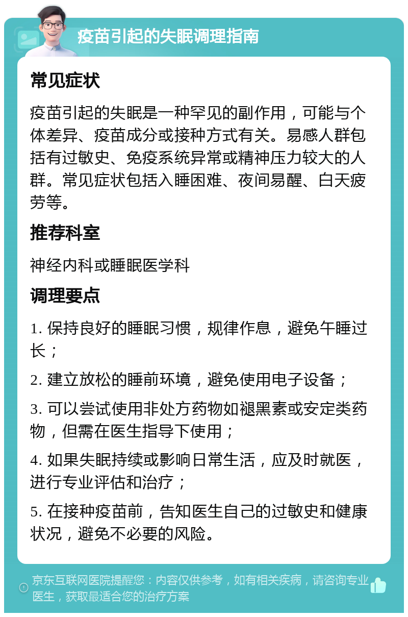 疫苗引起的失眠调理指南 常见症状 疫苗引起的失眠是一种罕见的副作用，可能与个体差异、疫苗成分或接种方式有关。易感人群包括有过敏史、免疫系统异常或精神压力较大的人群。常见症状包括入睡困难、夜间易醒、白天疲劳等。 推荐科室 神经内科或睡眠医学科 调理要点 1. 保持良好的睡眠习惯，规律作息，避免午睡过长； 2. 建立放松的睡前环境，避免使用电子设备； 3. 可以尝试使用非处方药物如褪黑素或安定类药物，但需在医生指导下使用； 4. 如果失眠持续或影响日常生活，应及时就医，进行专业评估和治疗； 5. 在接种疫苗前，告知医生自己的过敏史和健康状况，避免不必要的风险。