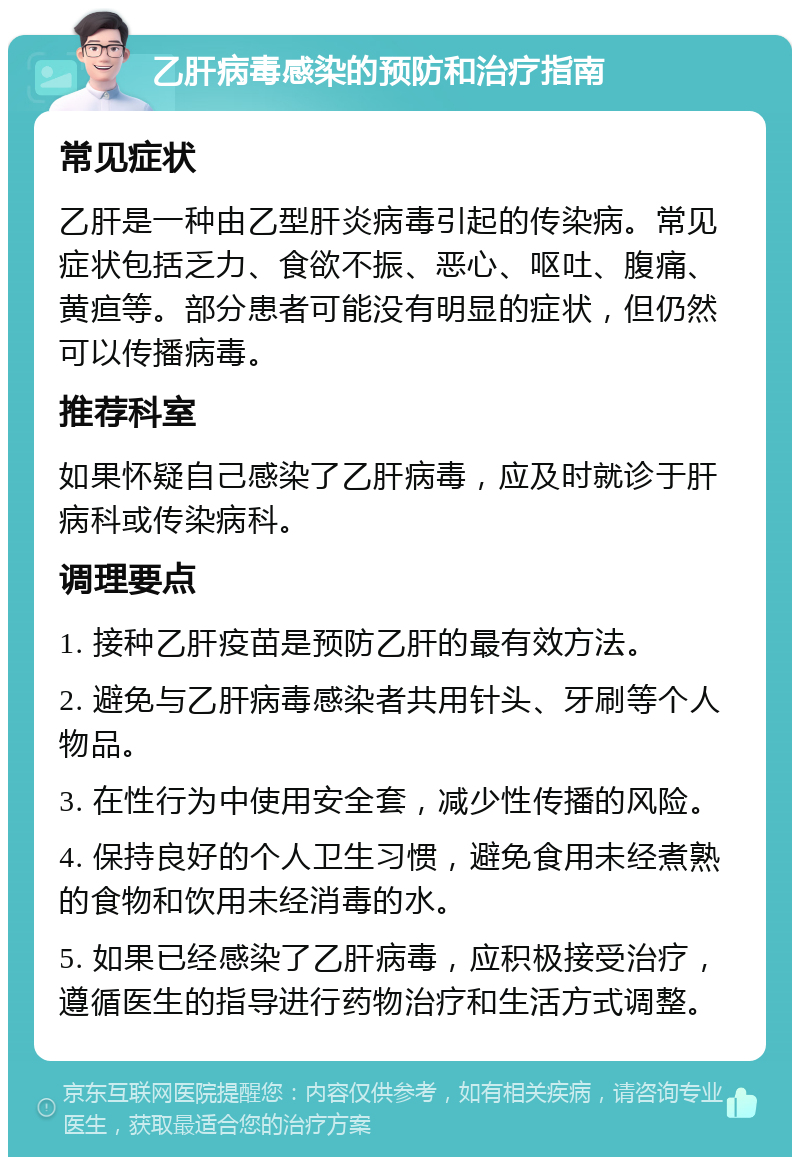 乙肝病毒感染的预防和治疗指南 常见症状 乙肝是一种由乙型肝炎病毒引起的传染病。常见症状包括乏力、食欲不振、恶心、呕吐、腹痛、黄疸等。部分患者可能没有明显的症状，但仍然可以传播病毒。 推荐科室 如果怀疑自己感染了乙肝病毒，应及时就诊于肝病科或传染病科。 调理要点 1. 接种乙肝疫苗是预防乙肝的最有效方法。 2. 避免与乙肝病毒感染者共用针头、牙刷等个人物品。 3. 在性行为中使用安全套，减少性传播的风险。 4. 保持良好的个人卫生习惯，避免食用未经煮熟的食物和饮用未经消毒的水。 5. 如果已经感染了乙肝病毒，应积极接受治疗，遵循医生的指导进行药物治疗和生活方式调整。