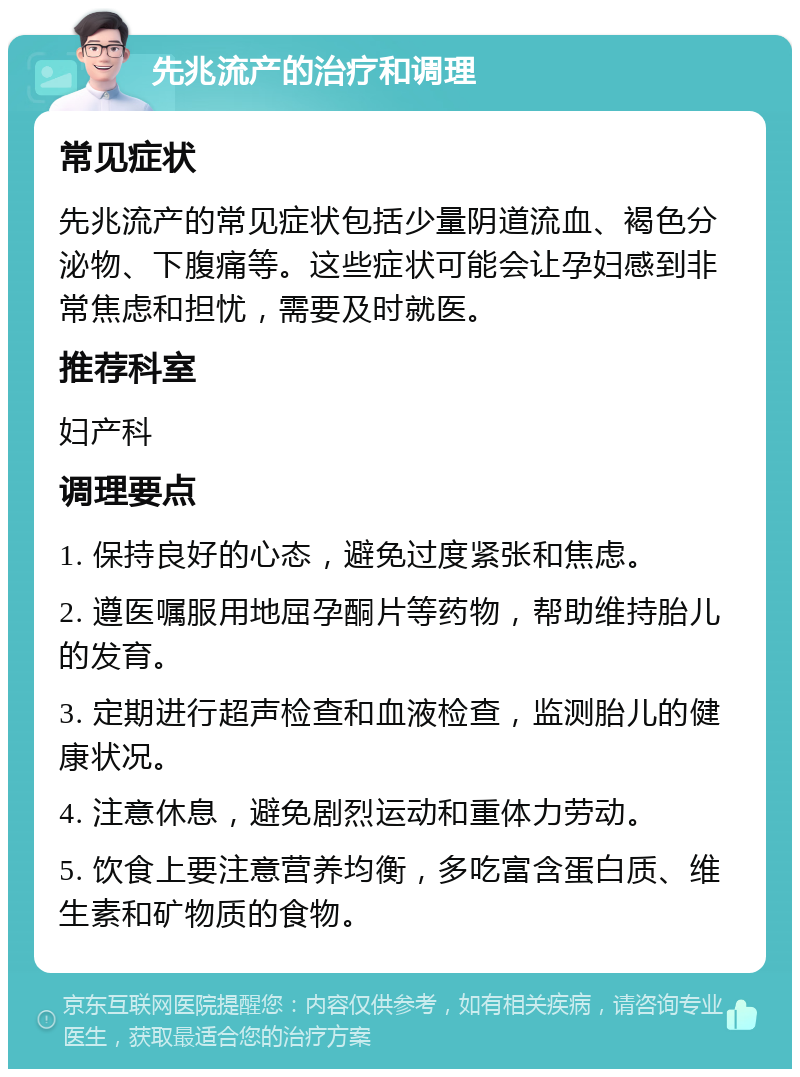 先兆流产的治疗和调理 常见症状 先兆流产的常见症状包括少量阴道流血、褐色分泌物、下腹痛等。这些症状可能会让孕妇感到非常焦虑和担忧，需要及时就医。 推荐科室 妇产科 调理要点 1. 保持良好的心态，避免过度紧张和焦虑。 2. 遵医嘱服用地屈孕酮片等药物，帮助维持胎儿的发育。 3. 定期进行超声检查和血液检查，监测胎儿的健康状况。 4. 注意休息，避免剧烈运动和重体力劳动。 5. 饮食上要注意营养均衡，多吃富含蛋白质、维生素和矿物质的食物。