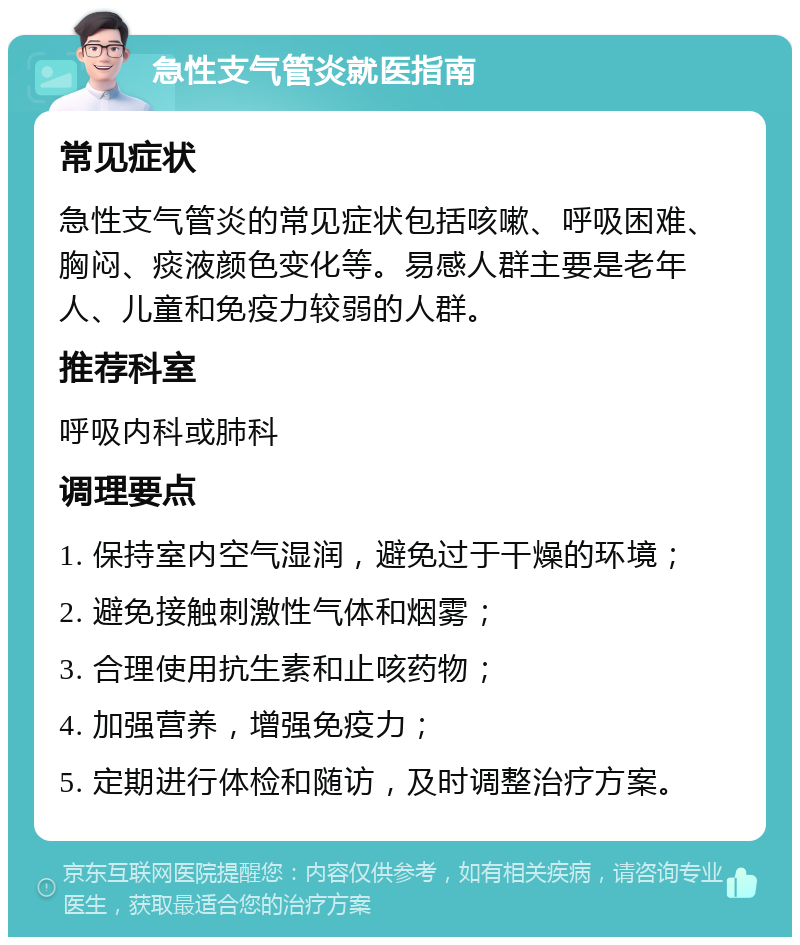 急性支气管炎就医指南 常见症状 急性支气管炎的常见症状包括咳嗽、呼吸困难、胸闷、痰液颜色变化等。易感人群主要是老年人、儿童和免疫力较弱的人群。 推荐科室 呼吸内科或肺科 调理要点 1. 保持室内空气湿润，避免过于干燥的环境； 2. 避免接触刺激性气体和烟雾； 3. 合理使用抗生素和止咳药物； 4. 加强营养，增强免疫力； 5. 定期进行体检和随访，及时调整治疗方案。