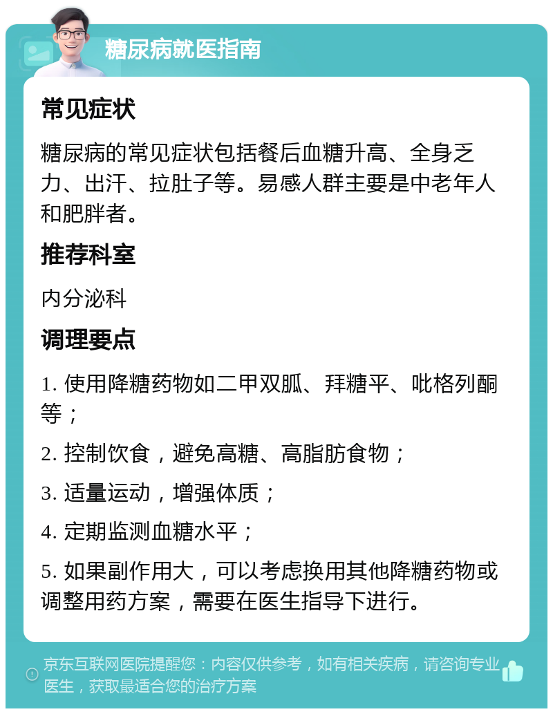 糖尿病就医指南 常见症状 糖尿病的常见症状包括餐后血糖升高、全身乏力、出汗、拉肚子等。易感人群主要是中老年人和肥胖者。 推荐科室 内分泌科 调理要点 1. 使用降糖药物如二甲双胍、拜糖平、吡格列酮等； 2. 控制饮食，避免高糖、高脂肪食物； 3. 适量运动，增强体质； 4. 定期监测血糖水平； 5. 如果副作用大，可以考虑换用其他降糖药物或调整用药方案，需要在医生指导下进行。