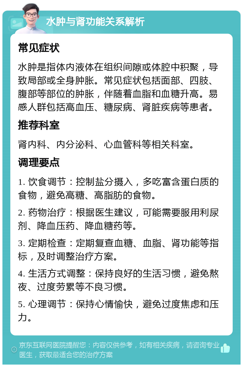 水肿与肾功能关系解析 常见症状 水肿是指体内液体在组织间隙或体腔中积聚，导致局部或全身肿胀。常见症状包括面部、四肢、腹部等部位的肿胀，伴随着血脂和血糖升高。易感人群包括高血压、糖尿病、肾脏疾病等患者。 推荐科室 肾内科、内分泌科、心血管科等相关科室。 调理要点 1. 饮食调节：控制盐分摄入，多吃富含蛋白质的食物，避免高糖、高脂肪的食物。 2. 药物治疗：根据医生建议，可能需要服用利尿剂、降血压药、降血糖药等。 3. 定期检查：定期复查血糖、血脂、肾功能等指标，及时调整治疗方案。 4. 生活方式调整：保持良好的生活习惯，避免熬夜、过度劳累等不良习惯。 5. 心理调节：保持心情愉快，避免过度焦虑和压力。