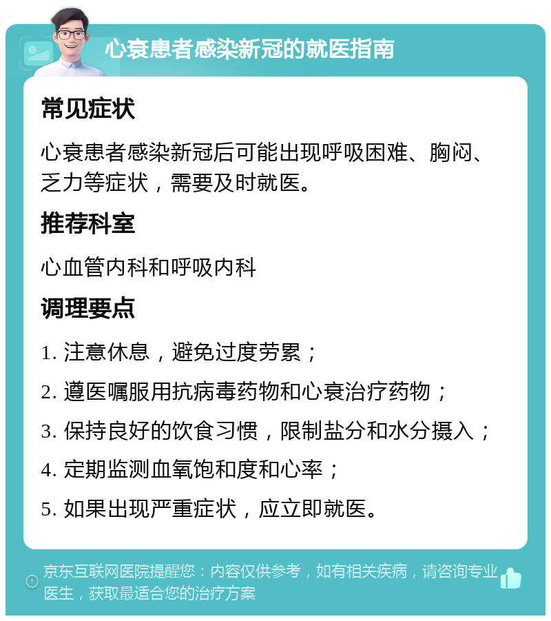 心衰患者感染新冠的就医指南 常见症状 心衰患者感染新冠后可能出现呼吸困难、胸闷、乏力等症状，需要及时就医。 推荐科室 心血管内科和呼吸内科 调理要点 1. 注意休息，避免过度劳累； 2. 遵医嘱服用抗病毒药物和心衰治疗药物； 3. 保持良好的饮食习惯，限制盐分和水分摄入； 4. 定期监测血氧饱和度和心率； 5. 如果出现严重症状，应立即就医。