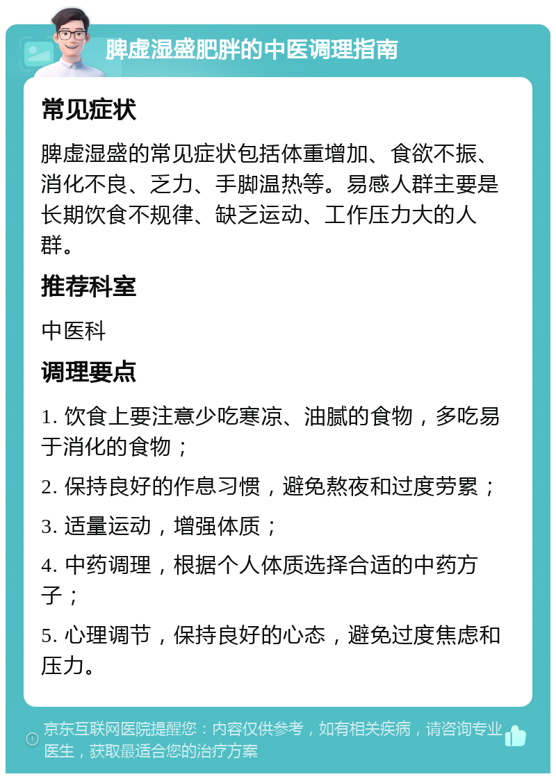 脾虚湿盛肥胖的中医调理指南 常见症状 脾虚湿盛的常见症状包括体重增加、食欲不振、消化不良、乏力、手脚温热等。易感人群主要是长期饮食不规律、缺乏运动、工作压力大的人群。 推荐科室 中医科 调理要点 1. 饮食上要注意少吃寒凉、油腻的食物，多吃易于消化的食物； 2. 保持良好的作息习惯，避免熬夜和过度劳累； 3. 适量运动，增强体质； 4. 中药调理，根据个人体质选择合适的中药方子； 5. 心理调节，保持良好的心态，避免过度焦虑和压力。