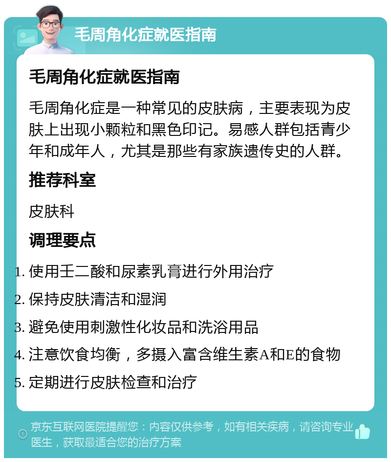 毛周角化症就医指南 毛周角化症就医指南 毛周角化症是一种常见的皮肤病，主要表现为皮肤上出现小颗粒和黑色印记。易感人群包括青少年和成年人，尤其是那些有家族遗传史的人群。 推荐科室 皮肤科 调理要点 使用壬二酸和尿素乳膏进行外用治疗 保持皮肤清洁和湿润 避免使用刺激性化妆品和洗浴用品 注意饮食均衡，多摄入富含维生素A和E的食物 定期进行皮肤检查和治疗