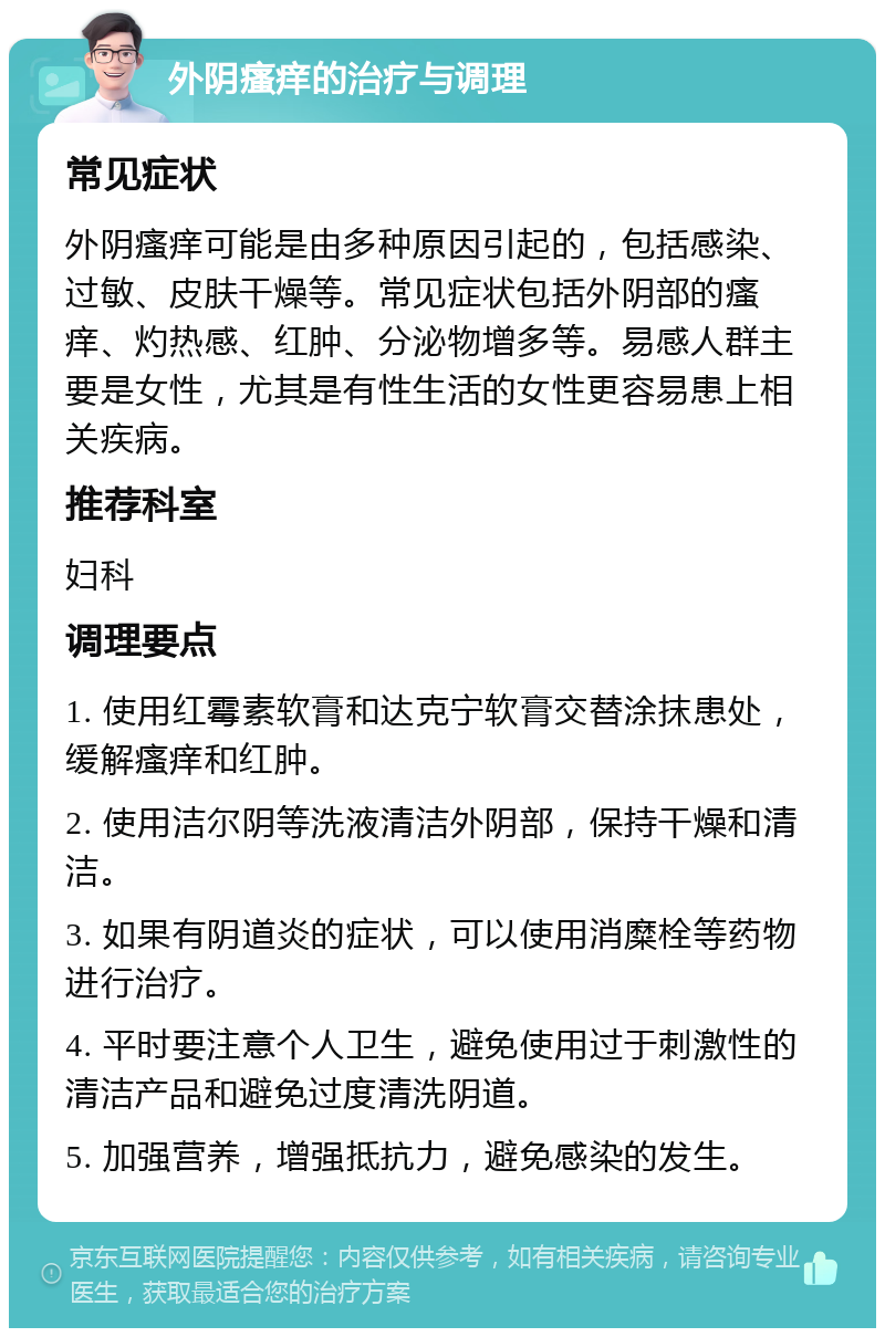 外阴瘙痒的治疗与调理 常见症状 外阴瘙痒可能是由多种原因引起的，包括感染、过敏、皮肤干燥等。常见症状包括外阴部的瘙痒、灼热感、红肿、分泌物增多等。易感人群主要是女性，尤其是有性生活的女性更容易患上相关疾病。 推荐科室 妇科 调理要点 1. 使用红霉素软膏和达克宁软膏交替涂抹患处，缓解瘙痒和红肿。 2. 使用洁尔阴等洗液清洁外阴部，保持干燥和清洁。 3. 如果有阴道炎的症状，可以使用消糜栓等药物进行治疗。 4. 平时要注意个人卫生，避免使用过于刺激性的清洁产品和避免过度清洗阴道。 5. 加强营养，增强抵抗力，避免感染的发生。