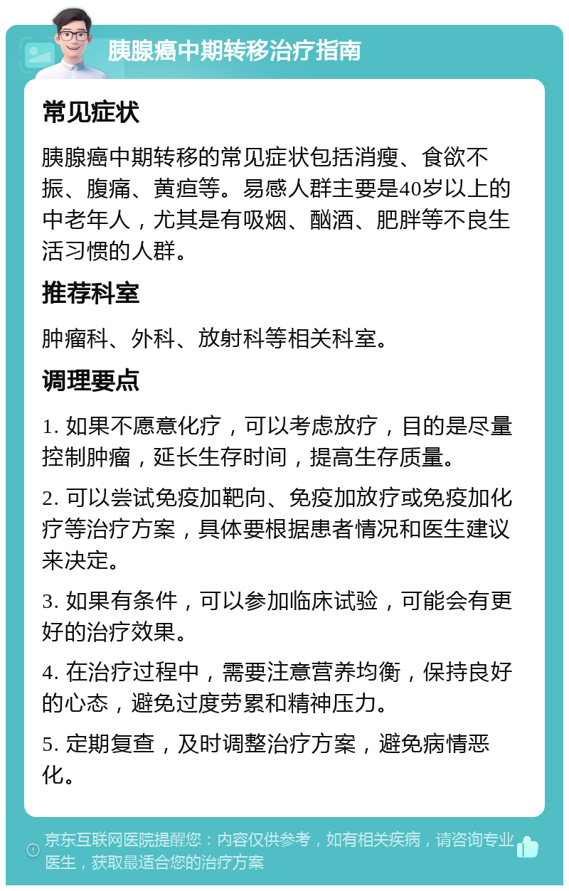 胰腺癌中期转移治疗指南 常见症状 胰腺癌中期转移的常见症状包括消瘦、食欲不振、腹痛、黄疸等。易感人群主要是40岁以上的中老年人，尤其是有吸烟、酗酒、肥胖等不良生活习惯的人群。 推荐科室 肿瘤科、外科、放射科等相关科室。 调理要点 1. 如果不愿意化疗，可以考虑放疗，目的是尽量控制肿瘤，延长生存时间，提高生存质量。 2. 可以尝试免疫加靶向、免疫加放疗或免疫加化疗等治疗方案，具体要根据患者情况和医生建议来决定。 3. 如果有条件，可以参加临床试验，可能会有更好的治疗效果。 4. 在治疗过程中，需要注意营养均衡，保持良好的心态，避免过度劳累和精神压力。 5. 定期复查，及时调整治疗方案，避免病情恶化。