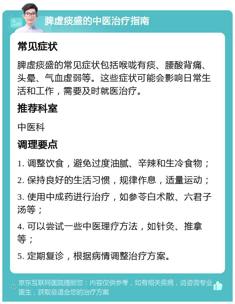 脾虚痰盛的中医治疗指南 常见症状 脾虚痰盛的常见症状包括喉咙有痰、腰酸背痛、头晕、气血虚弱等。这些症状可能会影响日常生活和工作，需要及时就医治疗。 推荐科室 中医科 调理要点 1. 调整饮食，避免过度油腻、辛辣和生冷食物； 2. 保持良好的生活习惯，规律作息，适量运动； 3. 使用中成药进行治疗，如参苓白术散、六君子汤等； 4. 可以尝试一些中医理疗方法，如针灸、推拿等； 5. 定期复诊，根据病情调整治疗方案。