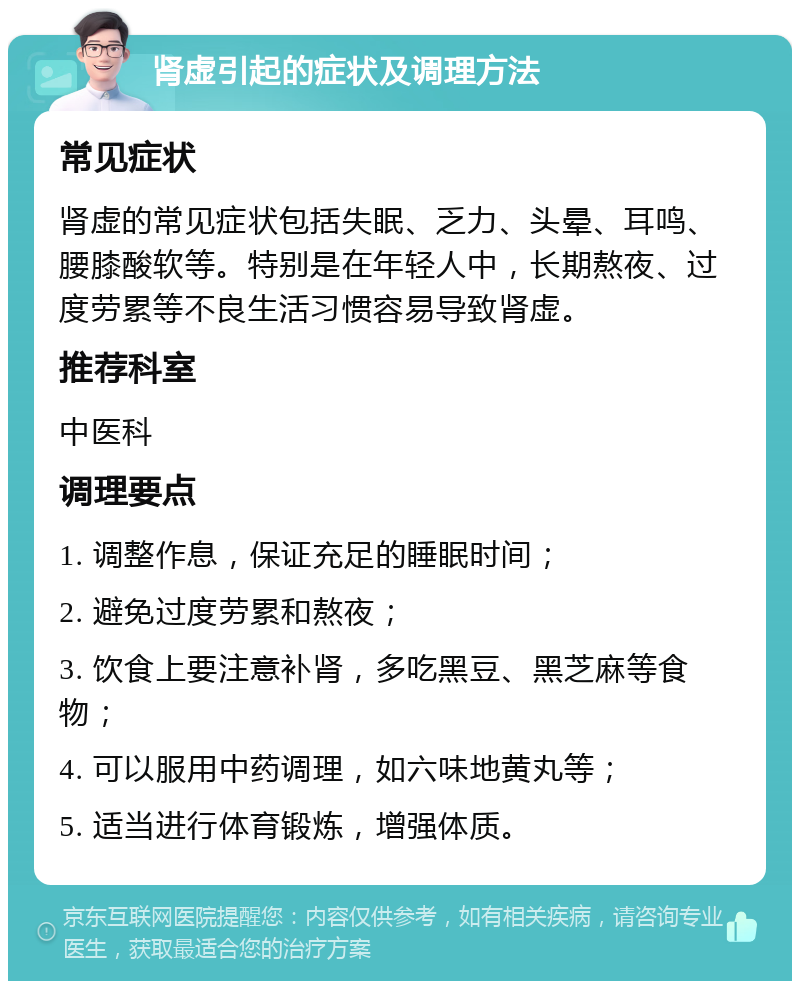 肾虚引起的症状及调理方法 常见症状 肾虚的常见症状包括失眠、乏力、头晕、耳鸣、腰膝酸软等。特别是在年轻人中，长期熬夜、过度劳累等不良生活习惯容易导致肾虚。 推荐科室 中医科 调理要点 1. 调整作息，保证充足的睡眠时间； 2. 避免过度劳累和熬夜； 3. 饮食上要注意补肾，多吃黑豆、黑芝麻等食物； 4. 可以服用中药调理，如六味地黄丸等； 5. 适当进行体育锻炼，增强体质。