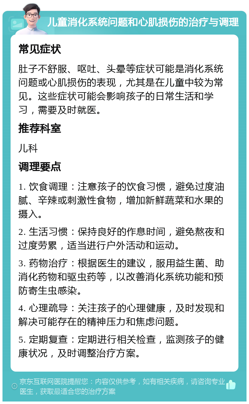 儿童消化系统问题和心肌损伤的治疗与调理 常见症状 肚子不舒服、呕吐、头晕等症状可能是消化系统问题或心肌损伤的表现，尤其是在儿童中较为常见。这些症状可能会影响孩子的日常生活和学习，需要及时就医。 推荐科室 儿科 调理要点 1. 饮食调理：注意孩子的饮食习惯，避免过度油腻、辛辣或刺激性食物，增加新鲜蔬菜和水果的摄入。 2. 生活习惯：保持良好的作息时间，避免熬夜和过度劳累，适当进行户外活动和运动。 3. 药物治疗：根据医生的建议，服用益生菌、助消化药物和驱虫药等，以改善消化系统功能和预防寄生虫感染。 4. 心理疏导：关注孩子的心理健康，及时发现和解决可能存在的精神压力和焦虑问题。 5. 定期复查：定期进行相关检查，监测孩子的健康状况，及时调整治疗方案。