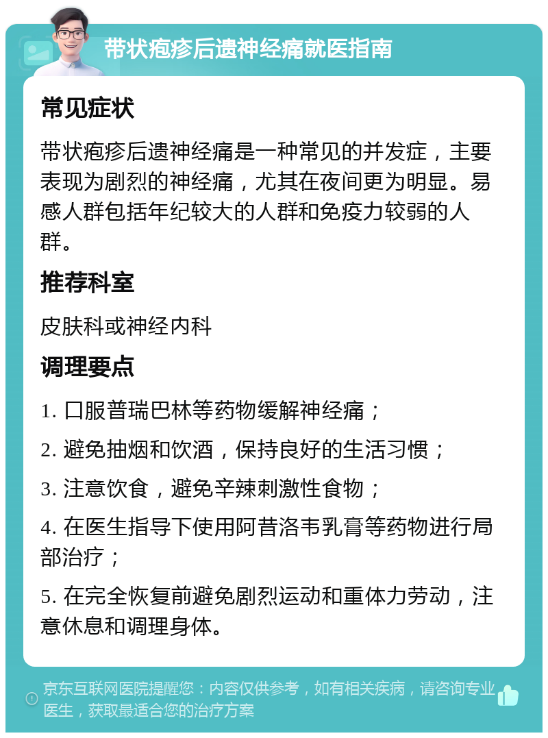 带状疱疹后遗神经痛就医指南 常见症状 带状疱疹后遗神经痛是一种常见的并发症，主要表现为剧烈的神经痛，尤其在夜间更为明显。易感人群包括年纪较大的人群和免疫力较弱的人群。 推荐科室 皮肤科或神经内科 调理要点 1. 口服普瑞巴林等药物缓解神经痛； 2. 避免抽烟和饮酒，保持良好的生活习惯； 3. 注意饮食，避免辛辣刺激性食物； 4. 在医生指导下使用阿昔洛韦乳膏等药物进行局部治疗； 5. 在完全恢复前避免剧烈运动和重体力劳动，注意休息和调理身体。