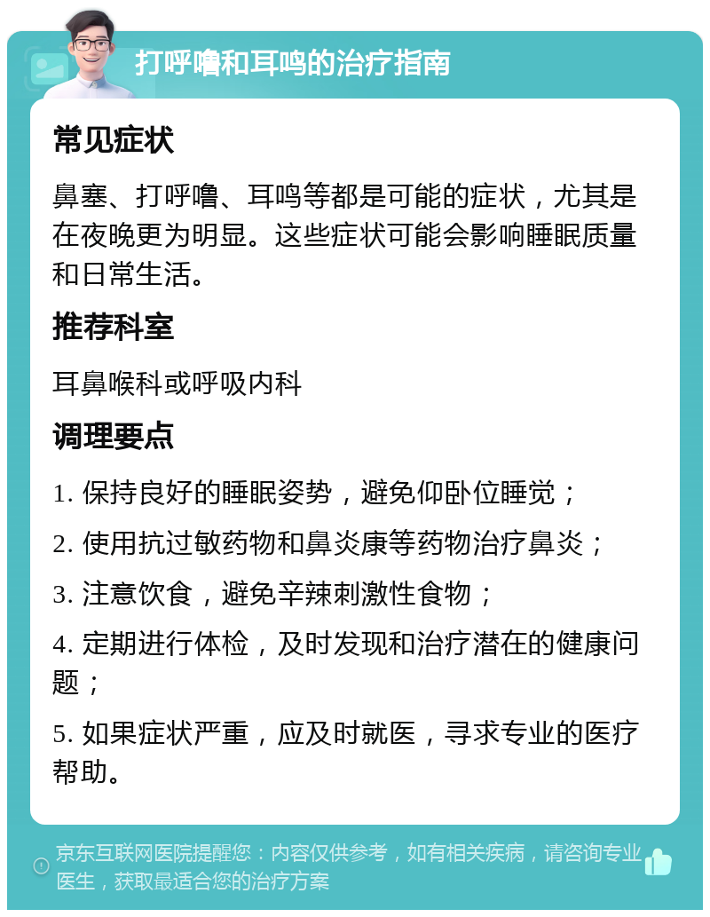 打呼噜和耳鸣的治疗指南 常见症状 鼻塞、打呼噜、耳鸣等都是可能的症状，尤其是在夜晚更为明显。这些症状可能会影响睡眠质量和日常生活。 推荐科室 耳鼻喉科或呼吸内科 调理要点 1. 保持良好的睡眠姿势，避免仰卧位睡觉； 2. 使用抗过敏药物和鼻炎康等药物治疗鼻炎； 3. 注意饮食，避免辛辣刺激性食物； 4. 定期进行体检，及时发现和治疗潜在的健康问题； 5. 如果症状严重，应及时就医，寻求专业的医疗帮助。