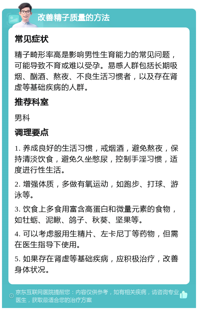 改善精子质量的方法 常见症状 精子畸形率高是影响男性生育能力的常见问题，可能导致不育或难以受孕。易感人群包括长期吸烟、酗酒、熬夜、不良生活习惯者，以及存在肾虚等基础疾病的人群。 推荐科室 男科 调理要点 1. 养成良好的生活习惯，戒烟酒，避免熬夜，保持清淡饮食，避免久坐憋尿，控制手淫习惯，适度进行性生活。 2. 增强体质，多做有氧运动，如跑步、打球、游泳等。 3. 饮食上多食用富含高蛋白和微量元素的食物，如牡蛎、泥鳅、鸽子、秋葵、坚果等。 4. 可以考虑服用生精片、左卡尼丁等药物，但需在医生指导下使用。 5. 如果存在肾虚等基础疾病，应积极治疗，改善身体状况。