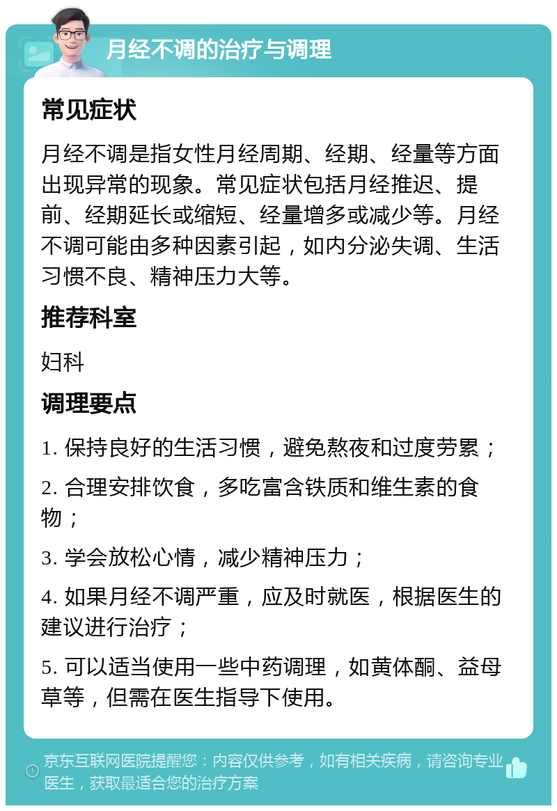 月经不调的治疗与调理 常见症状 月经不调是指女性月经周期、经期、经量等方面出现异常的现象。常见症状包括月经推迟、提前、经期延长或缩短、经量增多或减少等。月经不调可能由多种因素引起，如内分泌失调、生活习惯不良、精神压力大等。 推荐科室 妇科 调理要点 1. 保持良好的生活习惯，避免熬夜和过度劳累； 2. 合理安排饮食，多吃富含铁质和维生素的食物； 3. 学会放松心情，减少精神压力； 4. 如果月经不调严重，应及时就医，根据医生的建议进行治疗； 5. 可以适当使用一些中药调理，如黄体酮、益母草等，但需在医生指导下使用。