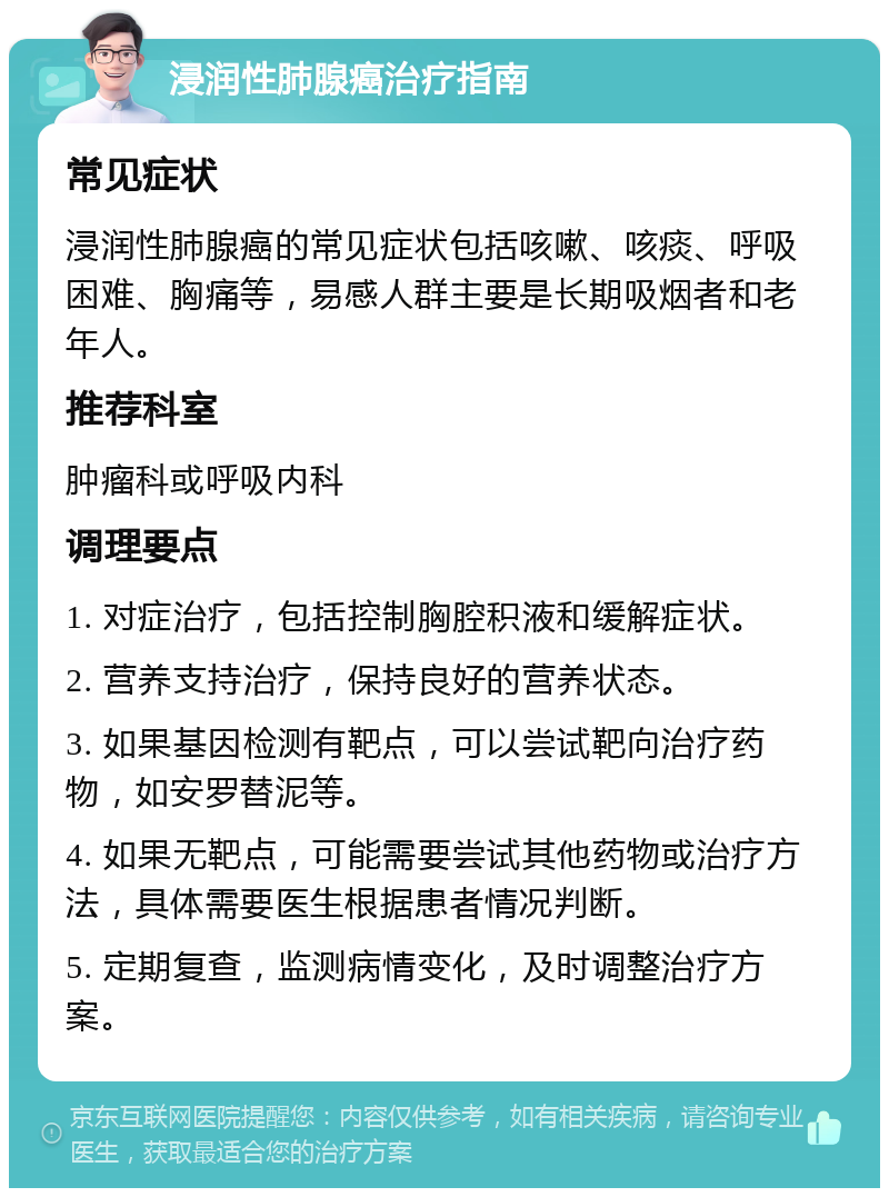 浸润性肺腺癌治疗指南 常见症状 浸润性肺腺癌的常见症状包括咳嗽、咳痰、呼吸困难、胸痛等，易感人群主要是长期吸烟者和老年人。 推荐科室 肿瘤科或呼吸内科 调理要点 1. 对症治疗，包括控制胸腔积液和缓解症状。 2. 营养支持治疗，保持良好的营养状态。 3. 如果基因检测有靶点，可以尝试靶向治疗药物，如安罗替泥等。 4. 如果无靶点，可能需要尝试其他药物或治疗方法，具体需要医生根据患者情况判断。 5. 定期复查，监测病情变化，及时调整治疗方案。