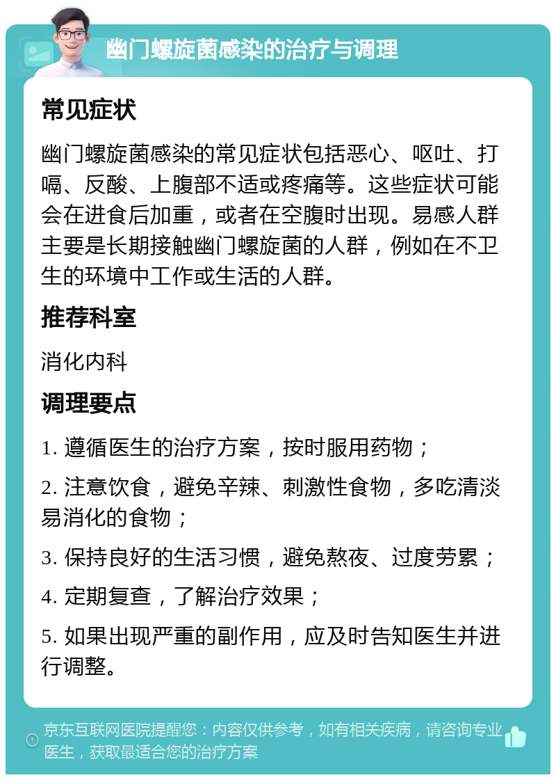 幽门螺旋菌感染的治疗与调理 常见症状 幽门螺旋菌感染的常见症状包括恶心、呕吐、打嗝、反酸、上腹部不适或疼痛等。这些症状可能会在进食后加重，或者在空腹时出现。易感人群主要是长期接触幽门螺旋菌的人群，例如在不卫生的环境中工作或生活的人群。 推荐科室 消化内科 调理要点 1. 遵循医生的治疗方案，按时服用药物； 2. 注意饮食，避免辛辣、刺激性食物，多吃清淡易消化的食物； 3. 保持良好的生活习惯，避免熬夜、过度劳累； 4. 定期复查，了解治疗效果； 5. 如果出现严重的副作用，应及时告知医生并进行调整。