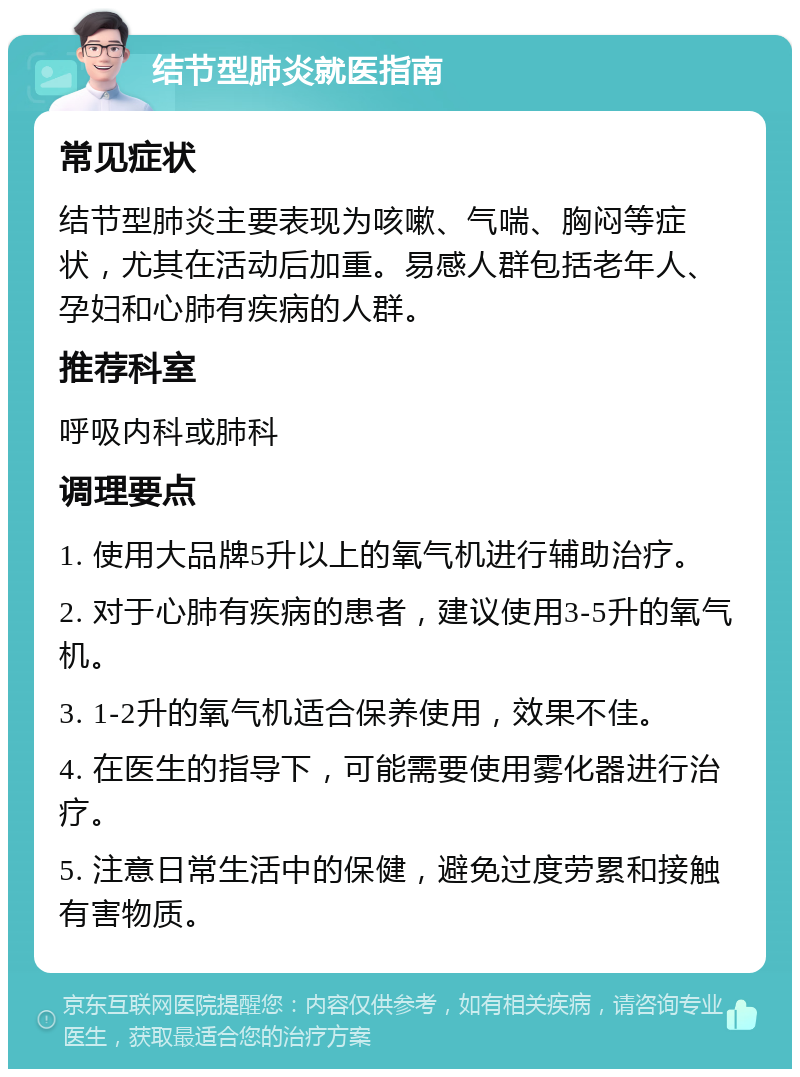 结节型肺炎就医指南 常见症状 结节型肺炎主要表现为咳嗽、气喘、胸闷等症状，尤其在活动后加重。易感人群包括老年人、孕妇和心肺有疾病的人群。 推荐科室 呼吸内科或肺科 调理要点 1. 使用大品牌5升以上的氧气机进行辅助治疗。 2. 对于心肺有疾病的患者，建议使用3-5升的氧气机。 3. 1-2升的氧气机适合保养使用，效果不佳。 4. 在医生的指导下，可能需要使用雾化器进行治疗。 5. 注意日常生活中的保健，避免过度劳累和接触有害物质。