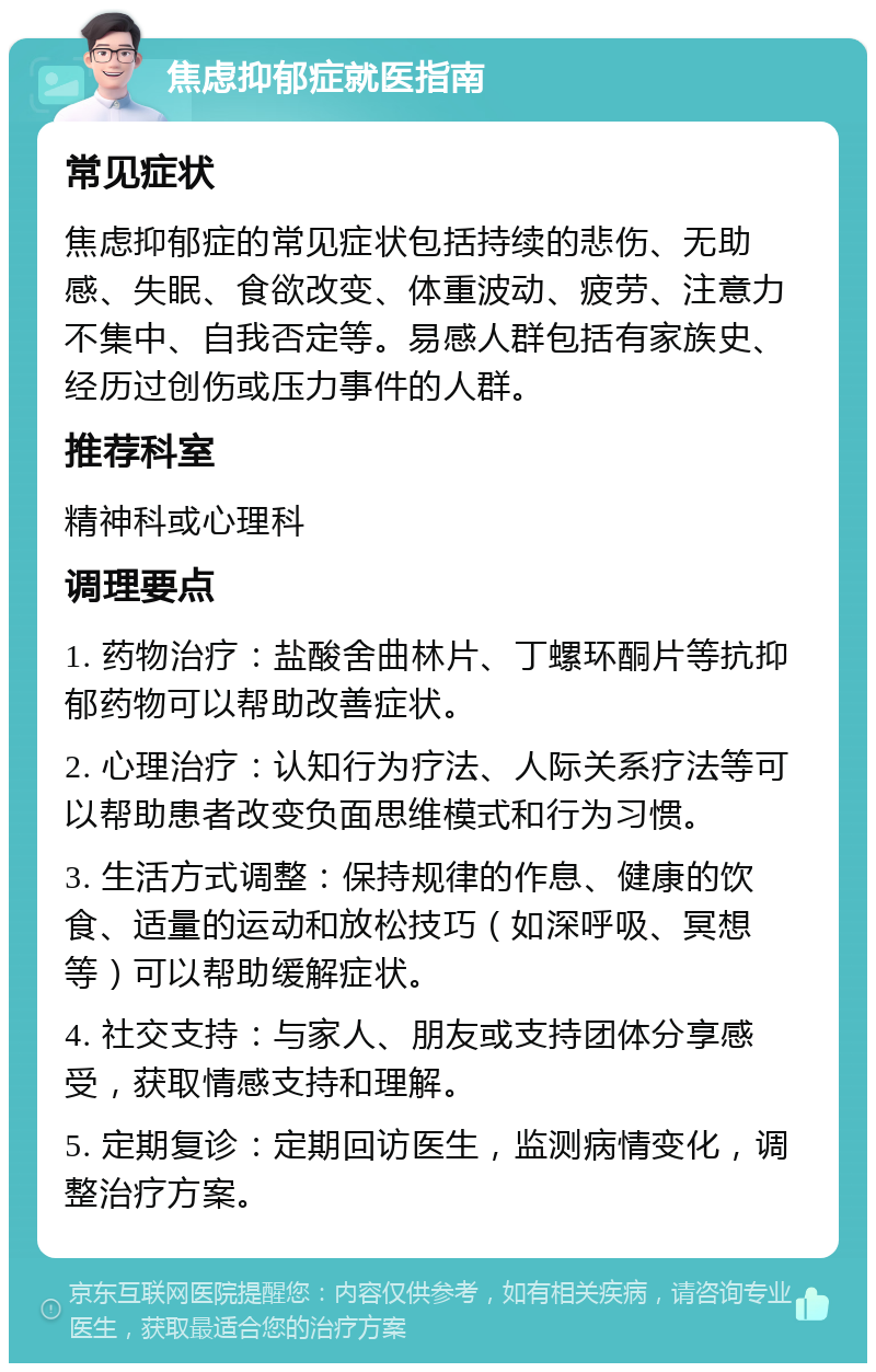 焦虑抑郁症就医指南 常见症状 焦虑抑郁症的常见症状包括持续的悲伤、无助感、失眠、食欲改变、体重波动、疲劳、注意力不集中、自我否定等。易感人群包括有家族史、经历过创伤或压力事件的人群。 推荐科室 精神科或心理科 调理要点 1. 药物治疗：盐酸舍曲林片、丁螺环酮片等抗抑郁药物可以帮助改善症状。 2. 心理治疗：认知行为疗法、人际关系疗法等可以帮助患者改变负面思维模式和行为习惯。 3. 生活方式调整：保持规律的作息、健康的饮食、适量的运动和放松技巧（如深呼吸、冥想等）可以帮助缓解症状。 4. 社交支持：与家人、朋友或支持团体分享感受，获取情感支持和理解。 5. 定期复诊：定期回访医生，监测病情变化，调整治疗方案。