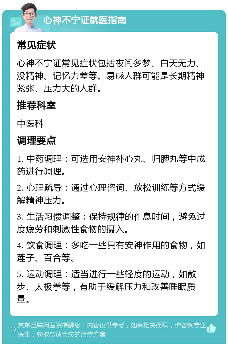 心神不宁证就医指南 常见症状 心神不宁证常见症状包括夜间多梦、白天无力、没精神、记忆力差等。易感人群可能是长期精神紧张、压力大的人群。 推荐科室 中医科 调理要点 1. 中药调理：可选用安神补心丸、归脾丸等中成药进行调理。 2. 心理疏导：通过心理咨询、放松训练等方式缓解精神压力。 3. 生活习惯调整：保持规律的作息时间，避免过度疲劳和刺激性食物的摄入。 4. 饮食调理：多吃一些具有安神作用的食物，如莲子、百合等。 5. 运动调理：适当进行一些轻度的运动，如散步、太极拳等，有助于缓解压力和改善睡眠质量。