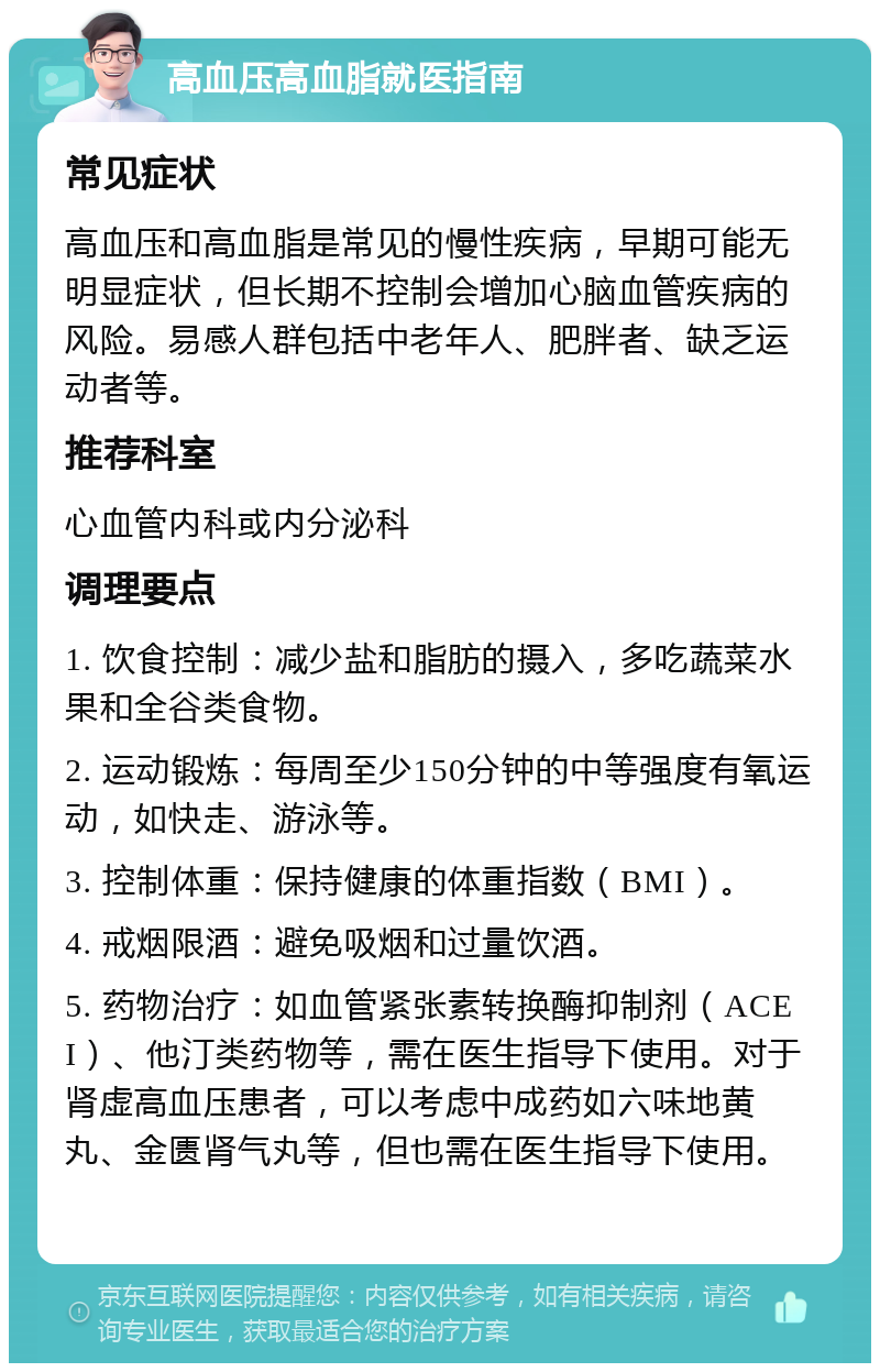 高血压高血脂就医指南 常见症状 高血压和高血脂是常见的慢性疾病，早期可能无明显症状，但长期不控制会增加心脑血管疾病的风险。易感人群包括中老年人、肥胖者、缺乏运动者等。 推荐科室 心血管内科或内分泌科 调理要点 1. 饮食控制：减少盐和脂肪的摄入，多吃蔬菜水果和全谷类食物。 2. 运动锻炼：每周至少150分钟的中等强度有氧运动，如快走、游泳等。 3. 控制体重：保持健康的体重指数（BMI）。 4. 戒烟限酒：避免吸烟和过量饮酒。 5. 药物治疗：如血管紧张素转换酶抑制剂（ACEI）、他汀类药物等，需在医生指导下使用。对于肾虚高血压患者，可以考虑中成药如六味地黄丸、金匮肾气丸等，但也需在医生指导下使用。