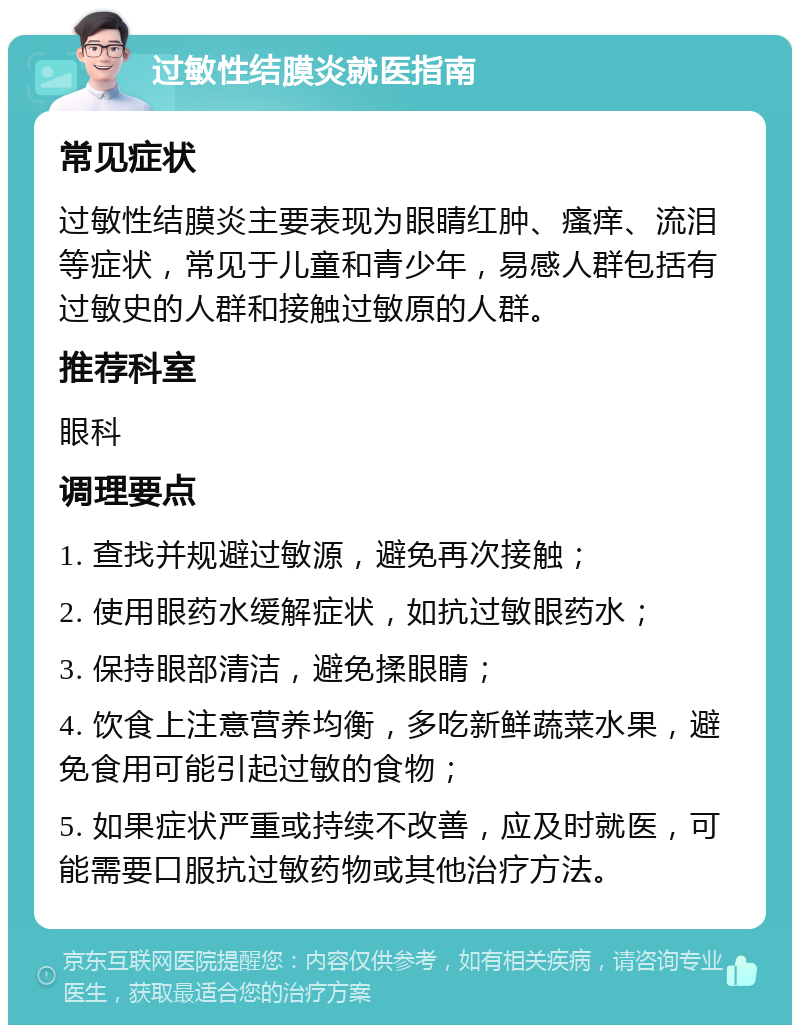 过敏性结膜炎就医指南 常见症状 过敏性结膜炎主要表现为眼睛红肿、瘙痒、流泪等症状，常见于儿童和青少年，易感人群包括有过敏史的人群和接触过敏原的人群。 推荐科室 眼科 调理要点 1. 查找并规避过敏源，避免再次接触； 2. 使用眼药水缓解症状，如抗过敏眼药水； 3. 保持眼部清洁，避免揉眼睛； 4. 饮食上注意营养均衡，多吃新鲜蔬菜水果，避免食用可能引起过敏的食物； 5. 如果症状严重或持续不改善，应及时就医，可能需要口服抗过敏药物或其他治疗方法。