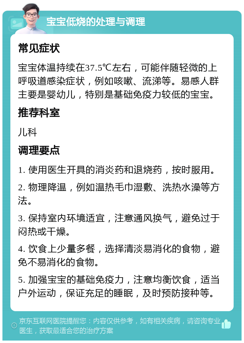 宝宝低烧的处理与调理 常见症状 宝宝体温持续在37.5℃左右，可能伴随轻微的上呼吸道感染症状，例如咳嗽、流涕等。易感人群主要是婴幼儿，特别是基础免疫力较低的宝宝。 推荐科室 儿科 调理要点 1. 使用医生开具的消炎药和退烧药，按时服用。 2. 物理降温，例如温热毛巾湿敷、洗热水澡等方法。 3. 保持室内环境适宜，注意通风换气，避免过于闷热或干燥。 4. 饮食上少量多餐，选择清淡易消化的食物，避免不易消化的食物。 5. 加强宝宝的基础免疫力，注意均衡饮食，适当户外运动，保证充足的睡眠，及时预防接种等。