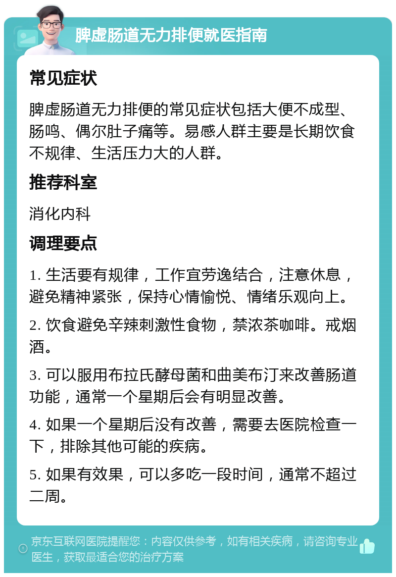 脾虚肠道无力排便就医指南 常见症状 脾虚肠道无力排便的常见症状包括大便不成型、肠鸣、偶尔肚子痛等。易感人群主要是长期饮食不规律、生活压力大的人群。 推荐科室 消化内科 调理要点 1. 生活要有规律，工作宜劳逸结合，注意休息，避免精神紧张，保持心情愉悦、情绪乐观向上。 2. 饮食避免辛辣刺激性食物，禁浓茶咖啡。戒烟酒。 3. 可以服用布拉氏酵母菌和曲美布汀来改善肠道功能，通常一个星期后会有明显改善。 4. 如果一个星期后没有改善，需要去医院检查一下，排除其他可能的疾病。 5. 如果有效果，可以多吃一段时间，通常不超过二周。