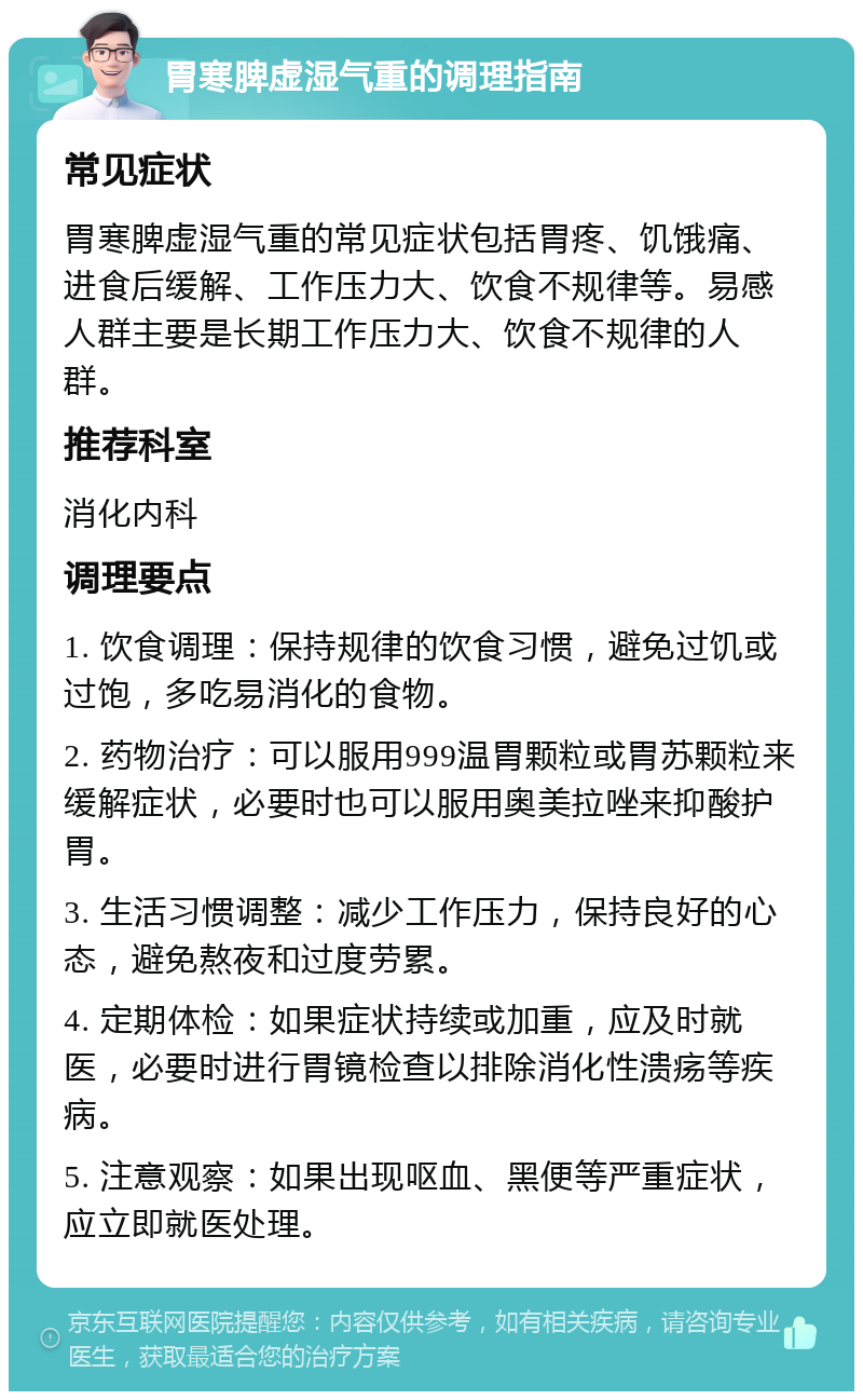 胃寒脾虚湿气重的调理指南 常见症状 胃寒脾虚湿气重的常见症状包括胃疼、饥饿痛、进食后缓解、工作压力大、饮食不规律等。易感人群主要是长期工作压力大、饮食不规律的人群。 推荐科室 消化内科 调理要点 1. 饮食调理：保持规律的饮食习惯，避免过饥或过饱，多吃易消化的食物。 2. 药物治疗：可以服用999温胃颗粒或胃苏颗粒来缓解症状，必要时也可以服用奥美拉唑来抑酸护胃。 3. 生活习惯调整：减少工作压力，保持良好的心态，避免熬夜和过度劳累。 4. 定期体检：如果症状持续或加重，应及时就医，必要时进行胃镜检查以排除消化性溃疡等疾病。 5. 注意观察：如果出现呕血、黑便等严重症状，应立即就医处理。