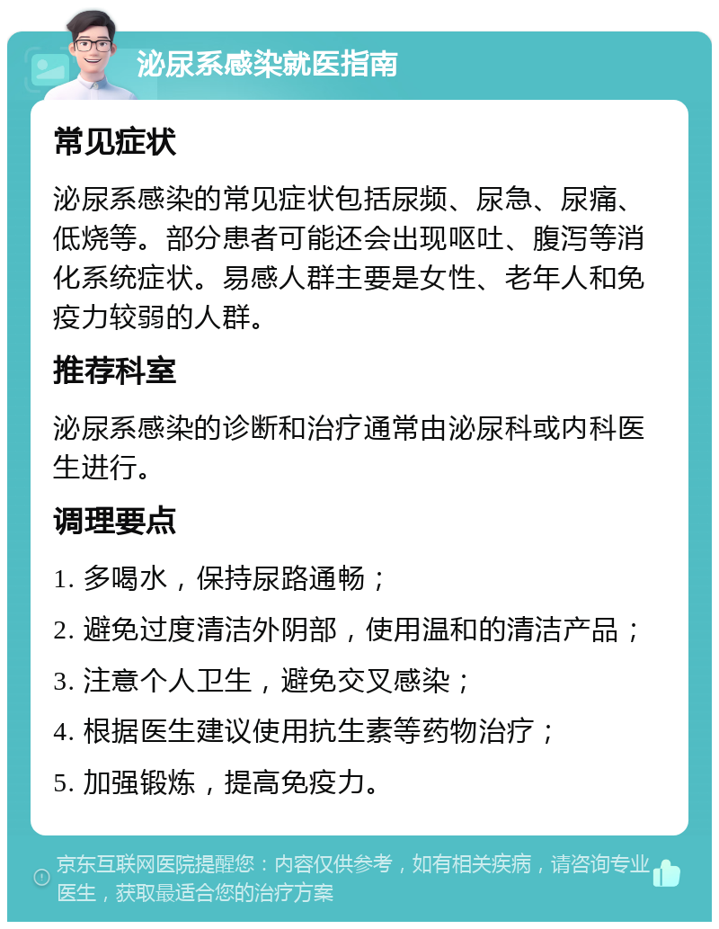 泌尿系感染就医指南 常见症状 泌尿系感染的常见症状包括尿频、尿急、尿痛、低烧等。部分患者可能还会出现呕吐、腹泻等消化系统症状。易感人群主要是女性、老年人和免疫力较弱的人群。 推荐科室 泌尿系感染的诊断和治疗通常由泌尿科或内科医生进行。 调理要点 1. 多喝水，保持尿路通畅； 2. 避免过度清洁外阴部，使用温和的清洁产品； 3. 注意个人卫生，避免交叉感染； 4. 根据医生建议使用抗生素等药物治疗； 5. 加强锻炼，提高免疫力。