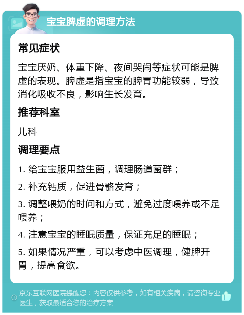 宝宝脾虚的调理方法 常见症状 宝宝厌奶、体重下降、夜间哭闹等症状可能是脾虚的表现。脾虚是指宝宝的脾胃功能较弱，导致消化吸收不良，影响生长发育。 推荐科室 儿科 调理要点 1. 给宝宝服用益生菌，调理肠道菌群； 2. 补充钙质，促进骨骼发育； 3. 调整喂奶的时间和方式，避免过度喂养或不足喂养； 4. 注意宝宝的睡眠质量，保证充足的睡眠； 5. 如果情况严重，可以考虑中医调理，健脾开胃，提高食欲。