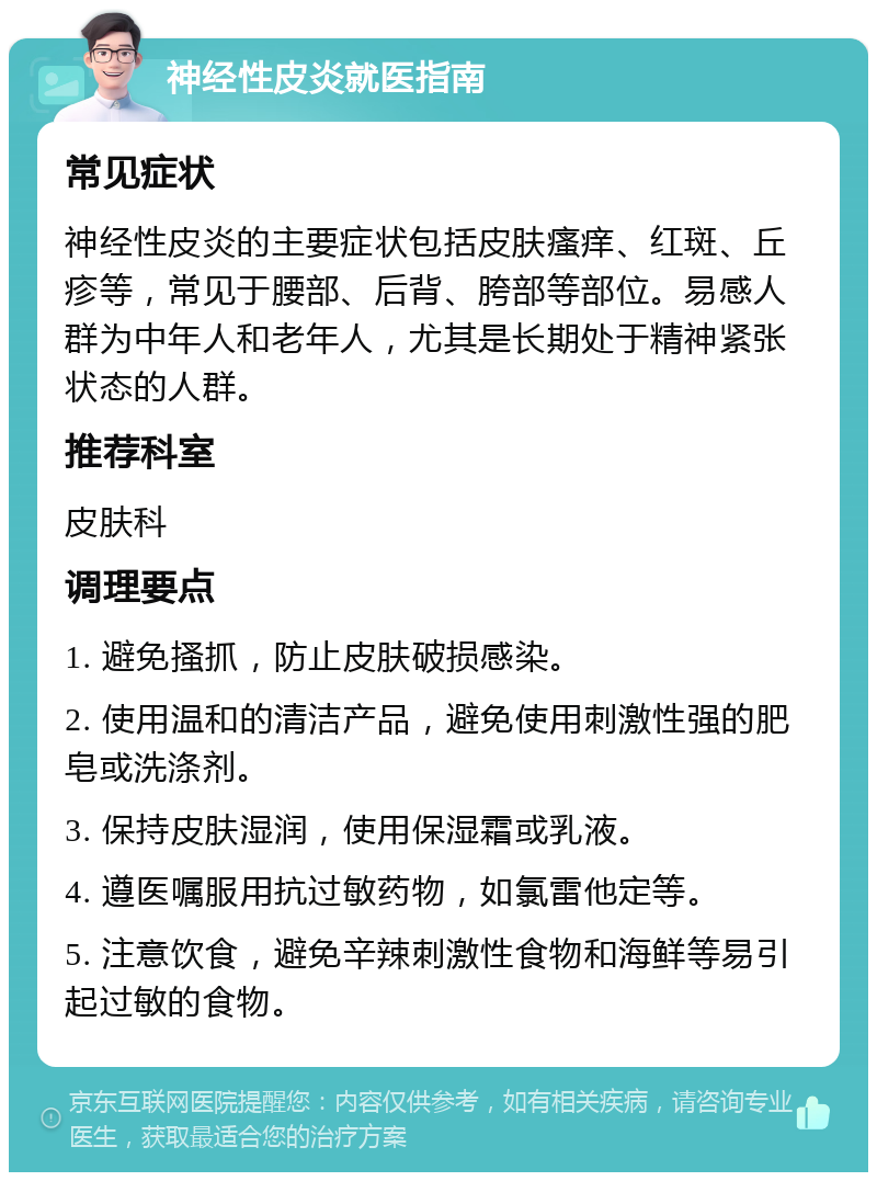 神经性皮炎就医指南 常见症状 神经性皮炎的主要症状包括皮肤瘙痒、红斑、丘疹等，常见于腰部、后背、胯部等部位。易感人群为中年人和老年人，尤其是长期处于精神紧张状态的人群。 推荐科室 皮肤科 调理要点 1. 避免搔抓，防止皮肤破损感染。 2. 使用温和的清洁产品，避免使用刺激性强的肥皂或洗涤剂。 3. 保持皮肤湿润，使用保湿霜或乳液。 4. 遵医嘱服用抗过敏药物，如氯雷他定等。 5. 注意饮食，避免辛辣刺激性食物和海鲜等易引起过敏的食物。