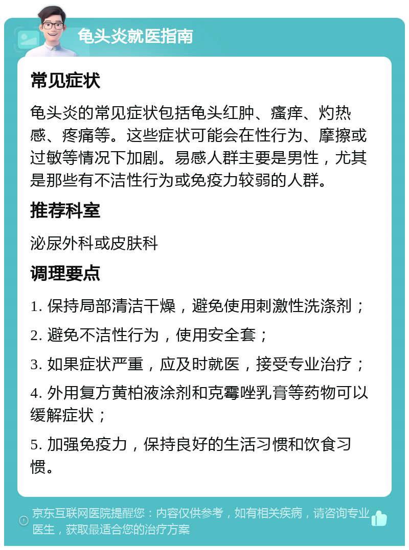 龟头炎就医指南 常见症状 龟头炎的常见症状包括龟头红肿、瘙痒、灼热感、疼痛等。这些症状可能会在性行为、摩擦或过敏等情况下加剧。易感人群主要是男性，尤其是那些有不洁性行为或免疫力较弱的人群。 推荐科室 泌尿外科或皮肤科 调理要点 1. 保持局部清洁干燥，避免使用刺激性洗涤剂； 2. 避免不洁性行为，使用安全套； 3. 如果症状严重，应及时就医，接受专业治疗； 4. 外用复方黄柏液涂剂和克霉唑乳膏等药物可以缓解症状； 5. 加强免疫力，保持良好的生活习惯和饮食习惯。