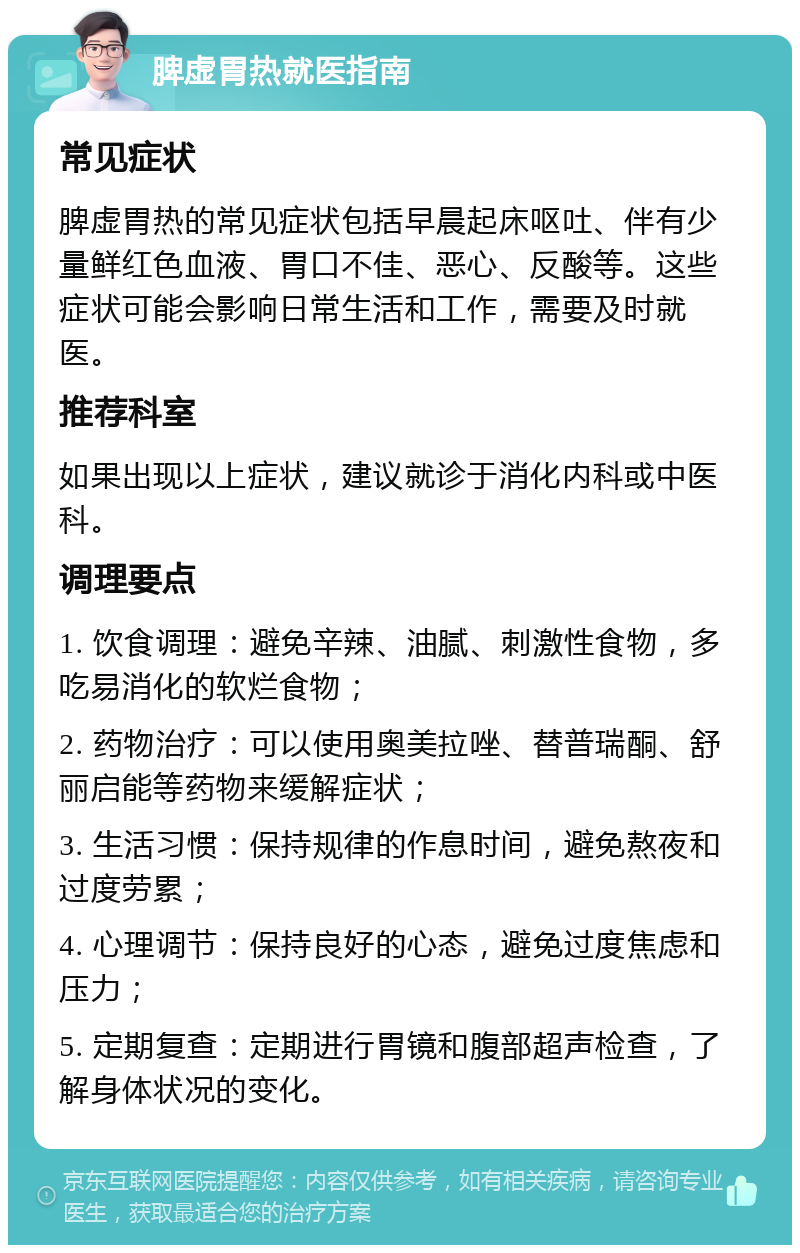 脾虚胃热就医指南 常见症状 脾虚胃热的常见症状包括早晨起床呕吐、伴有少量鲜红色血液、胃口不佳、恶心、反酸等。这些症状可能会影响日常生活和工作，需要及时就医。 推荐科室 如果出现以上症状，建议就诊于消化内科或中医科。 调理要点 1. 饮食调理：避免辛辣、油腻、刺激性食物，多吃易消化的软烂食物； 2. 药物治疗：可以使用奥美拉唑、替普瑞酮、舒丽启能等药物来缓解症状； 3. 生活习惯：保持规律的作息时间，避免熬夜和过度劳累； 4. 心理调节：保持良好的心态，避免过度焦虑和压力； 5. 定期复查：定期进行胃镜和腹部超声检查，了解身体状况的变化。