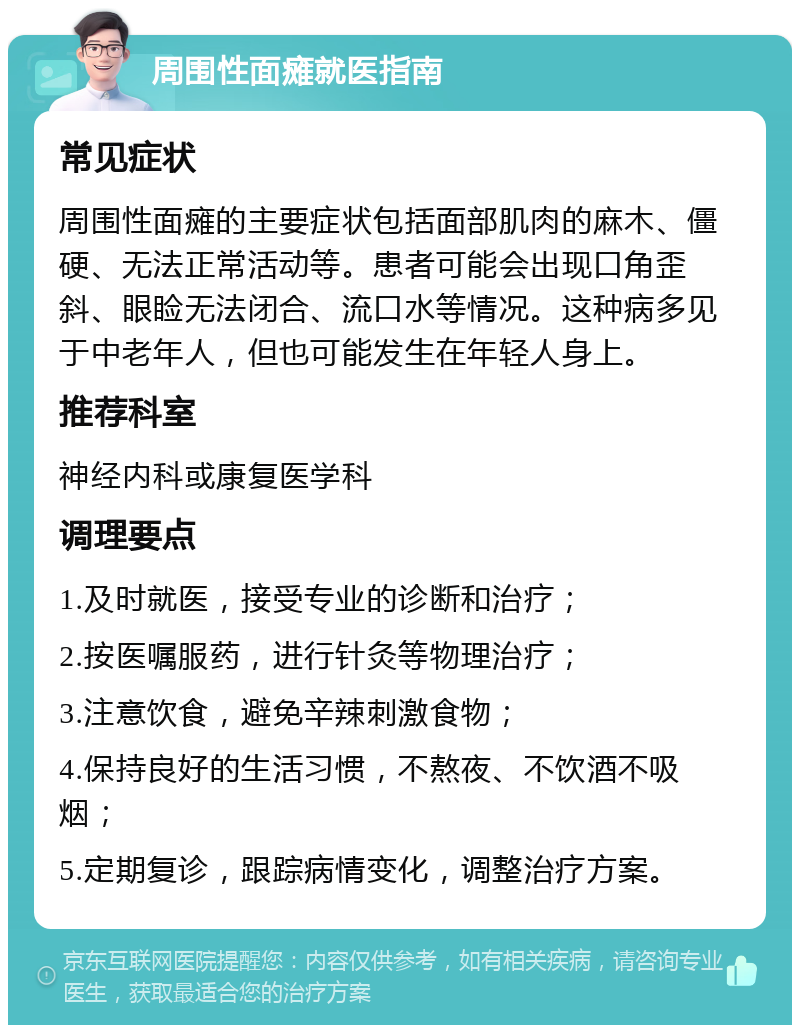 周围性面瘫就医指南 常见症状 周围性面瘫的主要症状包括面部肌肉的麻木、僵硬、无法正常活动等。患者可能会出现口角歪斜、眼睑无法闭合、流口水等情况。这种病多见于中老年人，但也可能发生在年轻人身上。 推荐科室 神经内科或康复医学科 调理要点 1.及时就医，接受专业的诊断和治疗； 2.按医嘱服药，进行针灸等物理治疗； 3.注意饮食，避免辛辣刺激食物； 4.保持良好的生活习惯，不熬夜、不饮酒不吸烟； 5.定期复诊，跟踪病情变化，调整治疗方案。