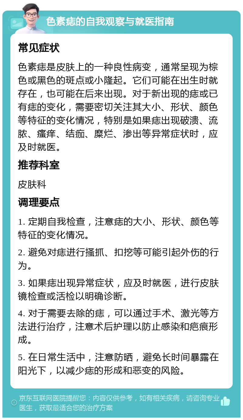 色素痣的自我观察与就医指南 常见症状 色素痣是皮肤上的一种良性病变，通常呈现为棕色或黑色的斑点或小隆起。它们可能在出生时就存在，也可能在后来出现。对于新出现的痣或已有痣的变化，需要密切关注其大小、形状、颜色等特征的变化情况，特别是如果痣出现破溃、流脓、瘙痒、结痂、糜烂、渗出等异常症状时，应及时就医。 推荐科室 皮肤科 调理要点 1. 定期自我检查，注意痣的大小、形状、颜色等特征的变化情况。 2. 避免对痣进行搔抓、扣挖等可能引起外伤的行为。 3. 如果痣出现异常症状，应及时就医，进行皮肤镜检查或活检以明确诊断。 4. 对于需要去除的痣，可以通过手术、激光等方法进行治疗，注意术后护理以防止感染和疤痕形成。 5. 在日常生活中，注意防晒，避免长时间暴露在阳光下，以减少痣的形成和恶变的风险。