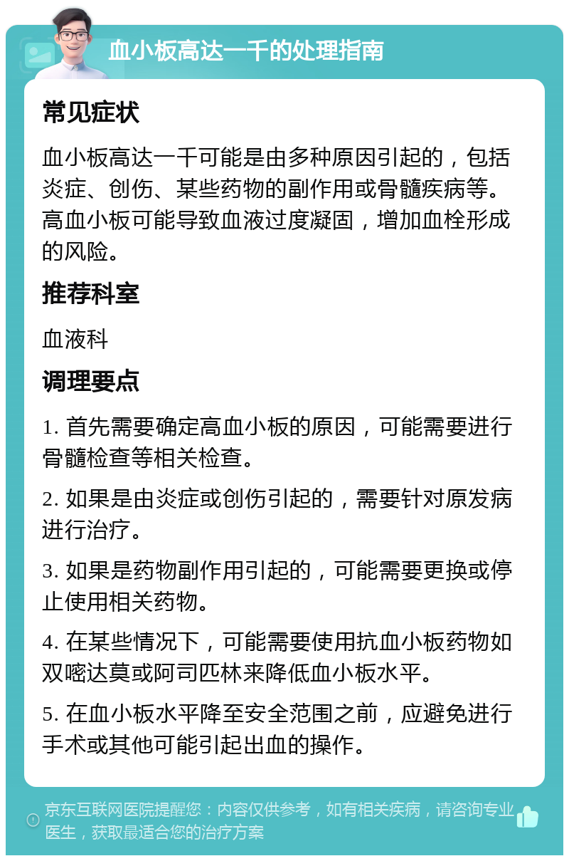 血小板高达一千的处理指南 常见症状 血小板高达一千可能是由多种原因引起的，包括炎症、创伤、某些药物的副作用或骨髓疾病等。高血小板可能导致血液过度凝固，增加血栓形成的风险。 推荐科室 血液科 调理要点 1. 首先需要确定高血小板的原因，可能需要进行骨髓检查等相关检查。 2. 如果是由炎症或创伤引起的，需要针对原发病进行治疗。 3. 如果是药物副作用引起的，可能需要更换或停止使用相关药物。 4. 在某些情况下，可能需要使用抗血小板药物如双嘧达莫或阿司匹林来降低血小板水平。 5. 在血小板水平降至安全范围之前，应避免进行手术或其他可能引起出血的操作。