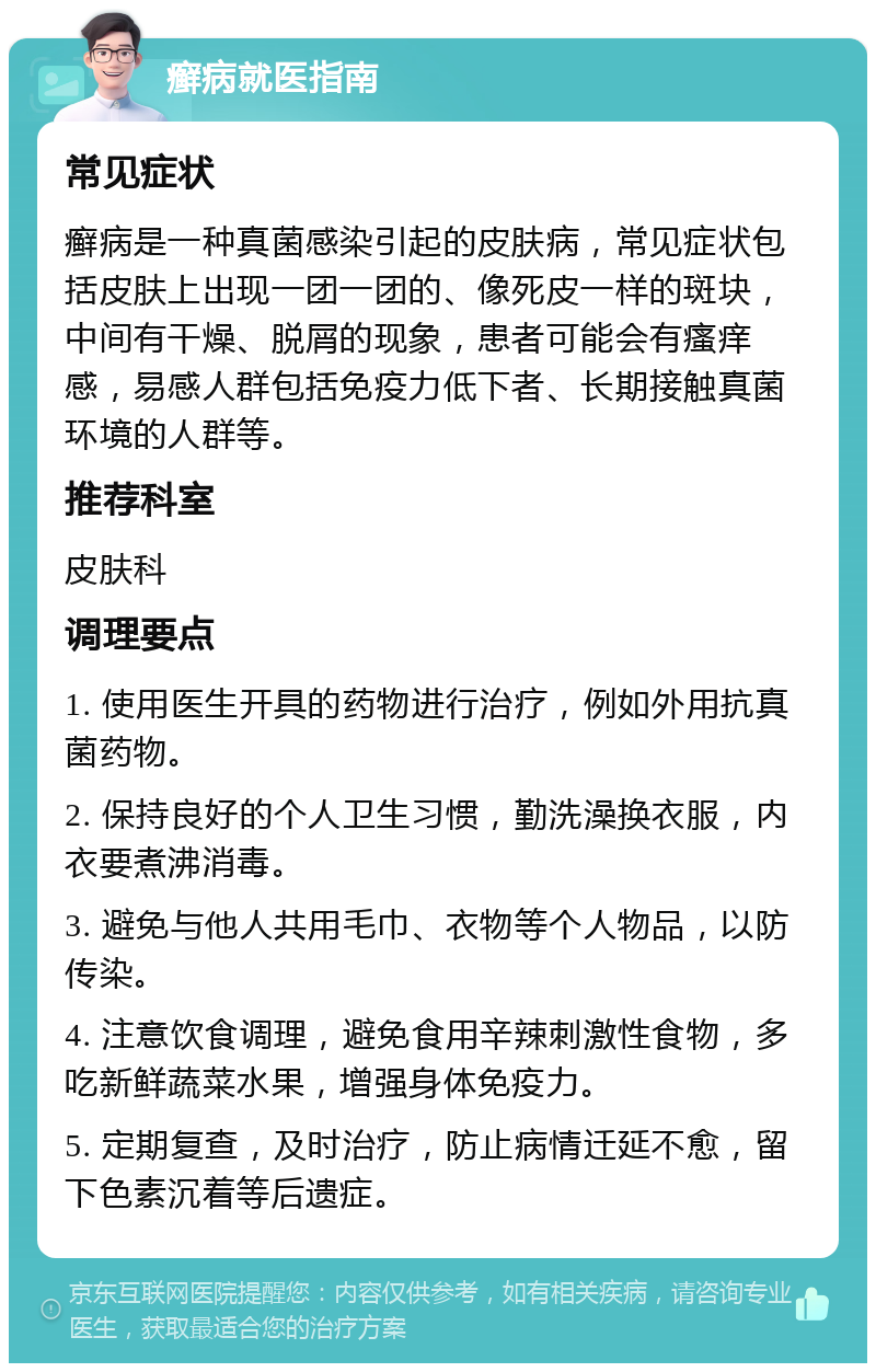 癣病就医指南 常见症状 癣病是一种真菌感染引起的皮肤病，常见症状包括皮肤上出现一团一团的、像死皮一样的斑块，中间有干燥、脱屑的现象，患者可能会有瘙痒感，易感人群包括免疫力低下者、长期接触真菌环境的人群等。 推荐科室 皮肤科 调理要点 1. 使用医生开具的药物进行治疗，例如外用抗真菌药物。 2. 保持良好的个人卫生习惯，勤洗澡换衣服，内衣要煮沸消毒。 3. 避免与他人共用毛巾、衣物等个人物品，以防传染。 4. 注意饮食调理，避免食用辛辣刺激性食物，多吃新鲜蔬菜水果，增强身体免疫力。 5. 定期复查，及时治疗，防止病情迁延不愈，留下色素沉着等后遗症。