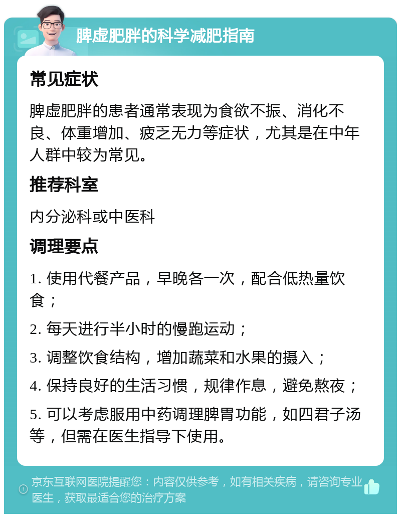 脾虚肥胖的科学减肥指南 常见症状 脾虚肥胖的患者通常表现为食欲不振、消化不良、体重增加、疲乏无力等症状，尤其是在中年人群中较为常见。 推荐科室 内分泌科或中医科 调理要点 1. 使用代餐产品，早晚各一次，配合低热量饮食； 2. 每天进行半小时的慢跑运动； 3. 调整饮食结构，增加蔬菜和水果的摄入； 4. 保持良好的生活习惯，规律作息，避免熬夜； 5. 可以考虑服用中药调理脾胃功能，如四君子汤等，但需在医生指导下使用。