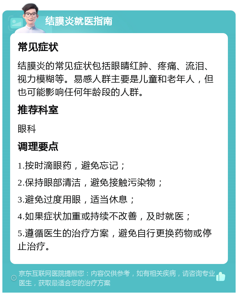 结膜炎就医指南 常见症状 结膜炎的常见症状包括眼睛红肿、疼痛、流泪、视力模糊等。易感人群主要是儿童和老年人，但也可能影响任何年龄段的人群。 推荐科室 眼科 调理要点 1.按时滴眼药，避免忘记； 2.保持眼部清洁，避免接触污染物； 3.避免过度用眼，适当休息； 4.如果症状加重或持续不改善，及时就医； 5.遵循医生的治疗方案，避免自行更换药物或停止治疗。