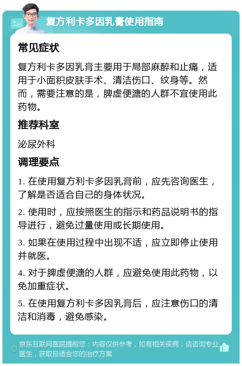 复方利卡多因乳膏使用指南 常见症状 复方利卡多因乳膏主要用于局部麻醉和止痛，适用于小面积皮肤手术、清洁伤口、纹身等。然而，需要注意的是，脾虚便溏的人群不宜使用此药物。 推荐科室 泌尿外科 调理要点 1. 在使用复方利卡多因乳膏前，应先咨询医生，了解是否适合自己的身体状况。 2. 使用时，应按照医生的指示和药品说明书的指导进行，避免过量使用或长期使用。 3. 如果在使用过程中出现不适，应立即停止使用并就医。 4. 对于脾虚便溏的人群，应避免使用此药物，以免加重症状。 5. 在使用复方利卡多因乳膏后，应注意伤口的清洁和消毒，避免感染。