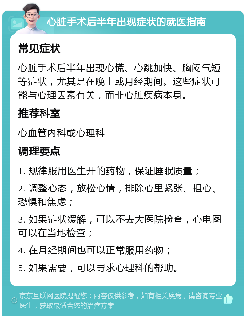 心脏手术后半年出现症状的就医指南 常见症状 心脏手术后半年出现心慌、心跳加快、胸闷气短等症状，尤其是在晚上或月经期间。这些症状可能与心理因素有关，而非心脏疾病本身。 推荐科室 心血管内科或心理科 调理要点 1. 规律服用医生开的药物，保证睡眠质量； 2. 调整心态，放松心情，排除心里紧张、担心、恐惧和焦虑； 3. 如果症状缓解，可以不去大医院检查，心电图可以在当地检查； 4. 在月经期间也可以正常服用药物； 5. 如果需要，可以寻求心理科的帮助。