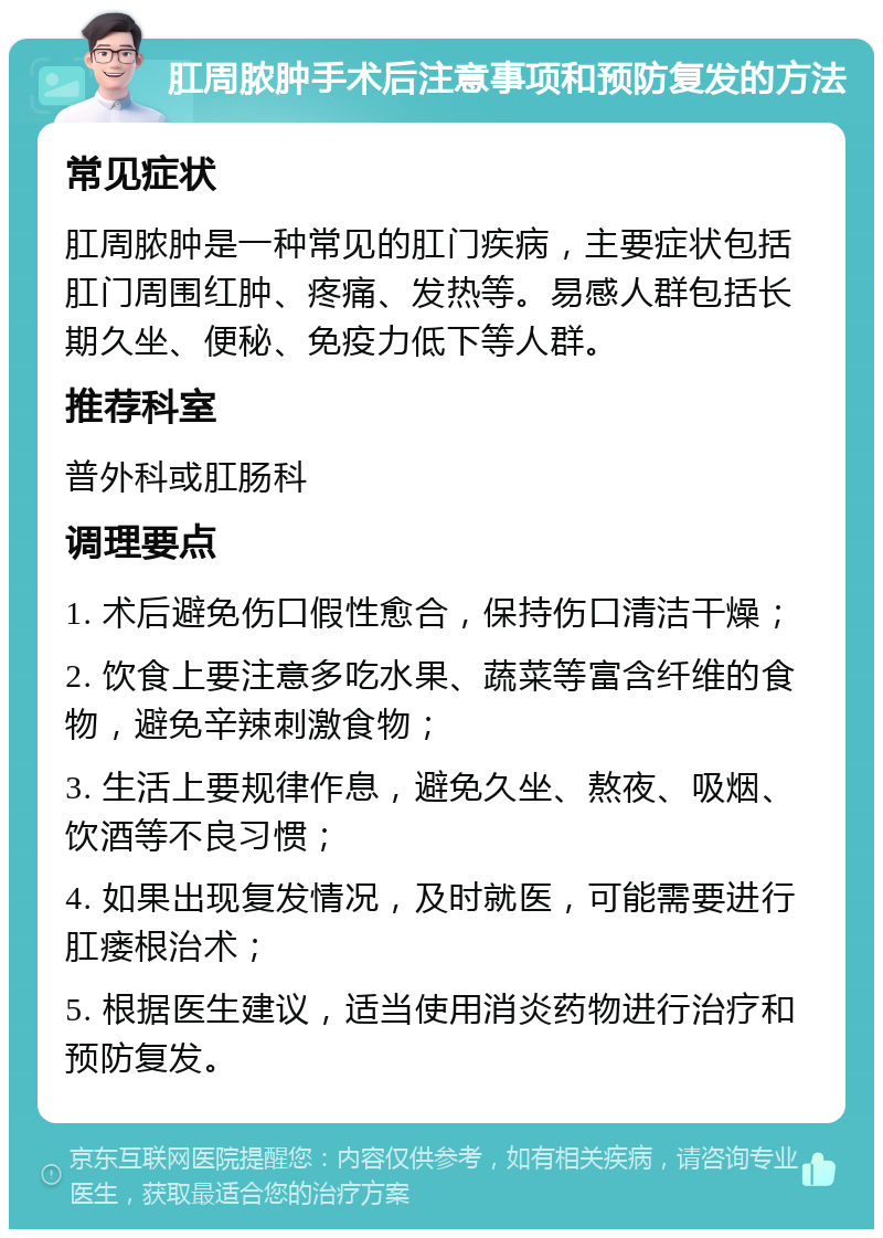 肛周脓肿手术后注意事项和预防复发的方法 常见症状 肛周脓肿是一种常见的肛门疾病，主要症状包括肛门周围红肿、疼痛、发热等。易感人群包括长期久坐、便秘、免疫力低下等人群。 推荐科室 普外科或肛肠科 调理要点 1. 术后避免伤口假性愈合，保持伤口清洁干燥； 2. 饮食上要注意多吃水果、蔬菜等富含纤维的食物，避免辛辣刺激食物； 3. 生活上要规律作息，避免久坐、熬夜、吸烟、饮酒等不良习惯； 4. 如果出现复发情况，及时就医，可能需要进行肛瘘根治术； 5. 根据医生建议，适当使用消炎药物进行治疗和预防复发。