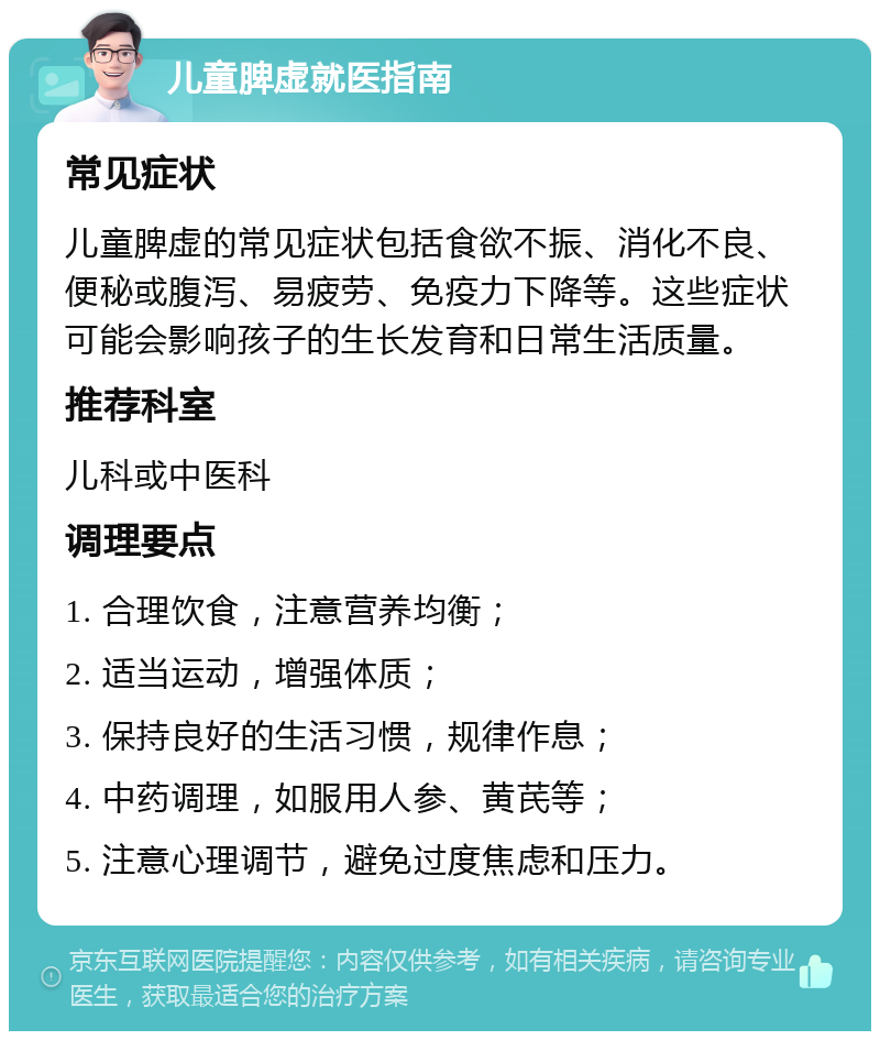 儿童脾虚就医指南 常见症状 儿童脾虚的常见症状包括食欲不振、消化不良、便秘或腹泻、易疲劳、免疫力下降等。这些症状可能会影响孩子的生长发育和日常生活质量。 推荐科室 儿科或中医科 调理要点 1. 合理饮食，注意营养均衡； 2. 适当运动，增强体质； 3. 保持良好的生活习惯，规律作息； 4. 中药调理，如服用人参、黄芪等； 5. 注意心理调节，避免过度焦虑和压力。